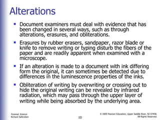 Alterations Document examiners must deal with evidence that has been changed in several ways, such as through alterations, erasures, and obliterations.  Erasures by rubber erasers, sandpaper, razor blade or knife to remove writing or typing disturb the fibers of the paper and are readily apparent when examined with a microscope. If an alteration is made to a document with ink differing form the original, it can sometimes be detected due to differences in the luminescence properties of the inks. Obliteration of writing by overwriting or crossing out to hide the original writing can be revealed by infrared radiation, which may pass through the upper layer of writing while being absorbed by the underlying area.   