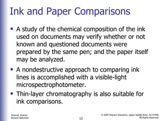 Ink and Paper Comparisons A study of the chemical composition of the ink used on documents may verify whether or not known and questioned documents were prepared by the same pen; and the paper itself may be analyzed. A nondestructive approach to comparing ink lines is accomplished with a visible-light microspectrophotometer. Thin-layer chromatography is also suitable for ink comparisons.  
