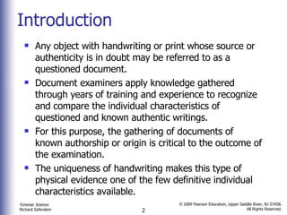 Introduction Any object with handwriting or print whose source or authenticity is in doubt may be referred to as a questioned document.  Document examiners apply knowledge gathered through years of training and experience to recognize and compare the individual characteristics of questioned and known authentic writings.  For this purpose, the gathering of documents of known authorship or origin is critical to the outcome of the examination. The uniqueness of handwriting makes this type of physical evidence one of the few definitive individual characteristics available. 