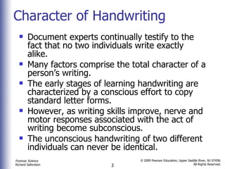 Character of Handwriting Document experts continually testify to the fact that no two individuals write exactly alike. Many factors comprise the total character of a person’s writing. The early stages of learning handwriting are characterized by a conscious effort to copy standard letter forms. However, as writing skills improve, nerve and motor responses associated with the act of writing become subconscious.  The unconscious handwriting of two different individuals can never be identical.  