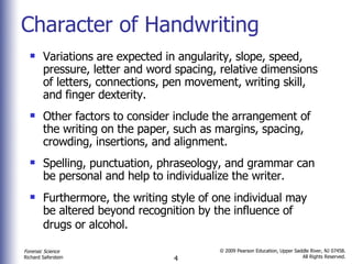 Character of Handwriting Variations are expected in angularity, slope, speed, pressure, letter and word spacing, relative dimensions of letters, connections, pen movement, writing skill, and finger dexterity. Other factors to consider include the arrangement of the writing on the paper, such as margins, spacing, crowding, insertions, and alignment. Spelling, punctuation, phraseology, and grammar can be personal and help to individualize the writer. Furthermore, the writing style of one individual may be altered beyond recognition by the influence of drugs or alcohol.   