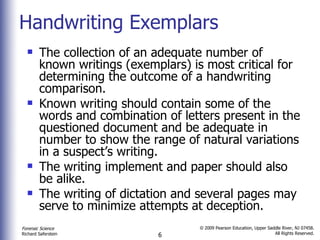 Handwriting Exemplars The collection of an adequate number of known writings (exemplars) is most critical for determining the outcome of a handwriting comparison.  Known writing should contain some of the words and combination of letters present in the questioned document and be adequate in number to show the range of natural variations in a suspect’s writing. The writing implement and paper should also be alike. The writing of dictation and several pages may serve to minimize attempts at deception. 