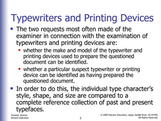 Typewriters and Printing Devices The two requests most often made of the examiner in connection with the examination of typewriters and printing devices are:  whether the make and model of the typewriter and printing devices used to prepare the questioned document can be identified. whether a particular suspect typewriter or printing device can be identified as having prepared the questioned document.  In order to do this, the individual type character’s style, shape, and size are compared to a complete reference collection of past and present typefaces.  