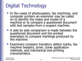 Digital Technology In the cases of photocopiers, fax machines, and computer printers an examiner may be called on to identify the make and model of a machine or to compare a questioned document with test samples from a suspect machine. A side by side comparison is made between the questioned document and the printed exemplars to compare markings produced by the machine. Examiners compare transitory defect marks, fax machine headers, toner, toner application methods, and mechanical and printing characteristics. 