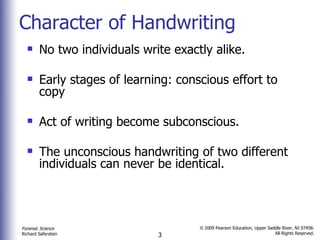 Character of Handwriting No two individuals write exactly alike. Early stages of learning: conscious effort to copy Act of writing become subconscious.  The unconscious handwriting of two different individuals can never be identical.  