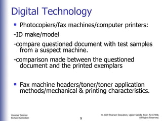 Digital Technology Photocopiers/fax machines/computer printers: -ID make/model  -compare questioned document with test samples from a suspect machine. -comparison made between the questioned document and the printed exemplars Fax machine headers/toner/toner application methods/mechanical & printing characteristics. 