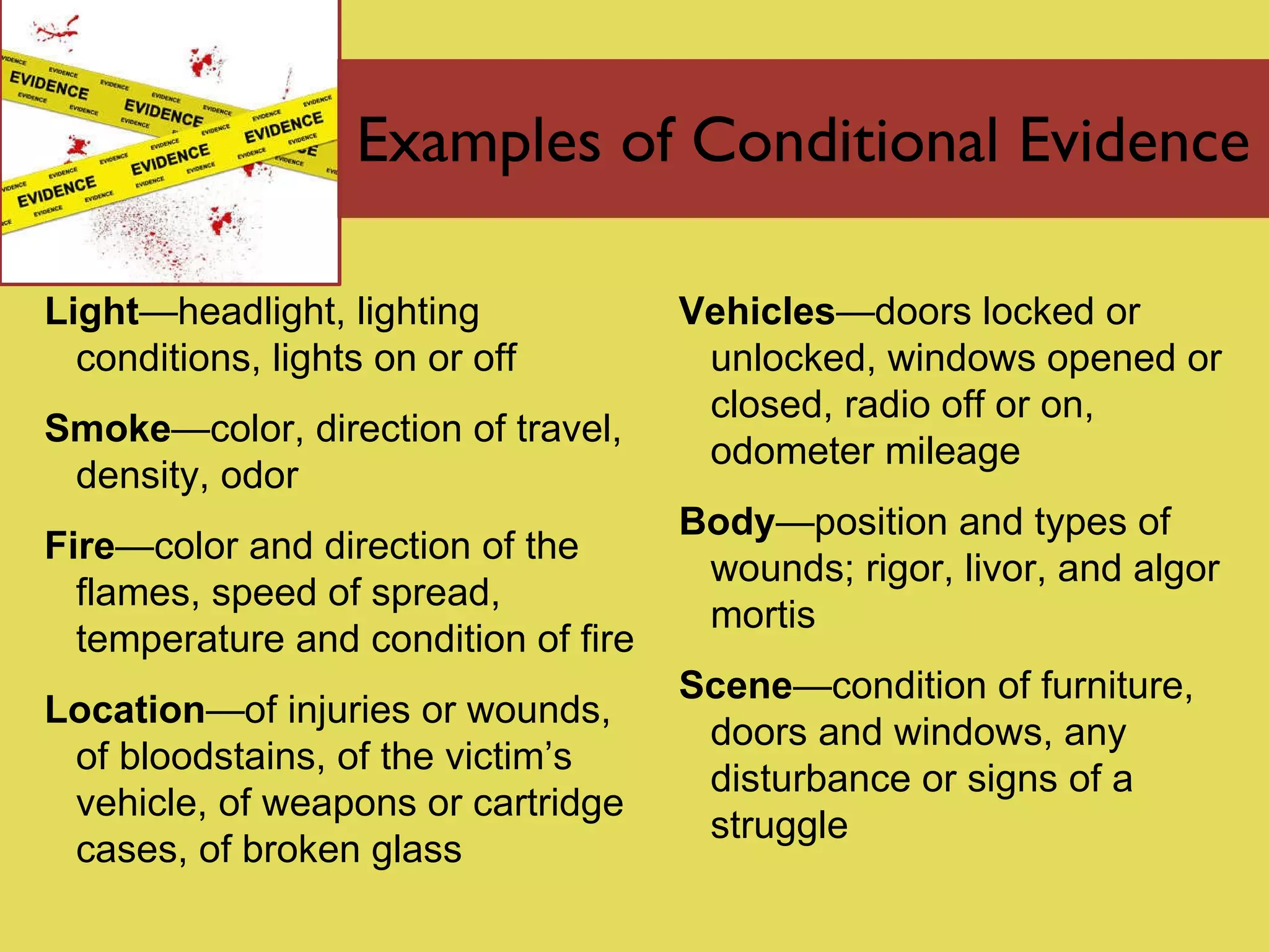 Examples of Conditional Evidence Light — headlight, lighting conditions, lights on or off Smoke — color, direction of travel, density, odor Fire — color and direction of the flames, speed of spread, temperature and condition of fire Location — of injuries or wounds, of bloodstains, of the victim’s vehicle, of weapons or cartridge cases, of broken glass Vehicles — doors locked or unlocked, windows opened or closed, radio off or on, odometer mileage Body — position and types of wounds; rigor, livor, and algor mortis Scene — condition of furniture, doors and windows, any disturbance or signs of a struggle 