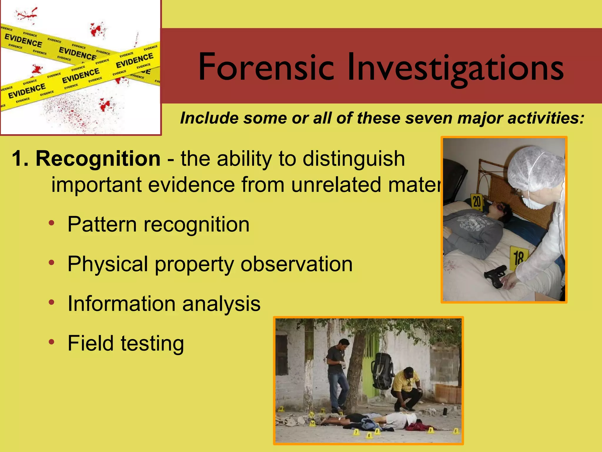 Forensic Investigations 1. Recognition  - the  ability to distinguish important evidence from unrelated material Pattern recognition Physical property observation Information analysis Field testing Include some or all of these seven major activities: 