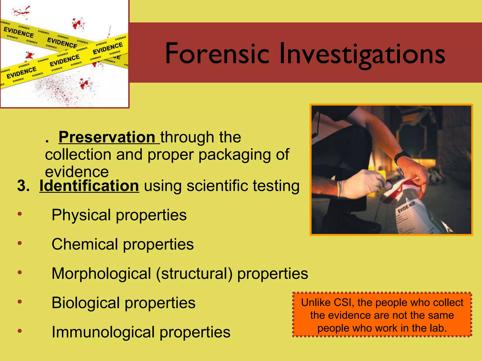 Forensic Investigations 2.  Preservation   through the  collection and proper packaging of evidence  3.  Identification  using scientific testing Physical properties Chemical properties Morphological (structural) properties Biological properties Immunological properties Unlike CSI, the people who collect the evidence are not the same people who work in the lab. 