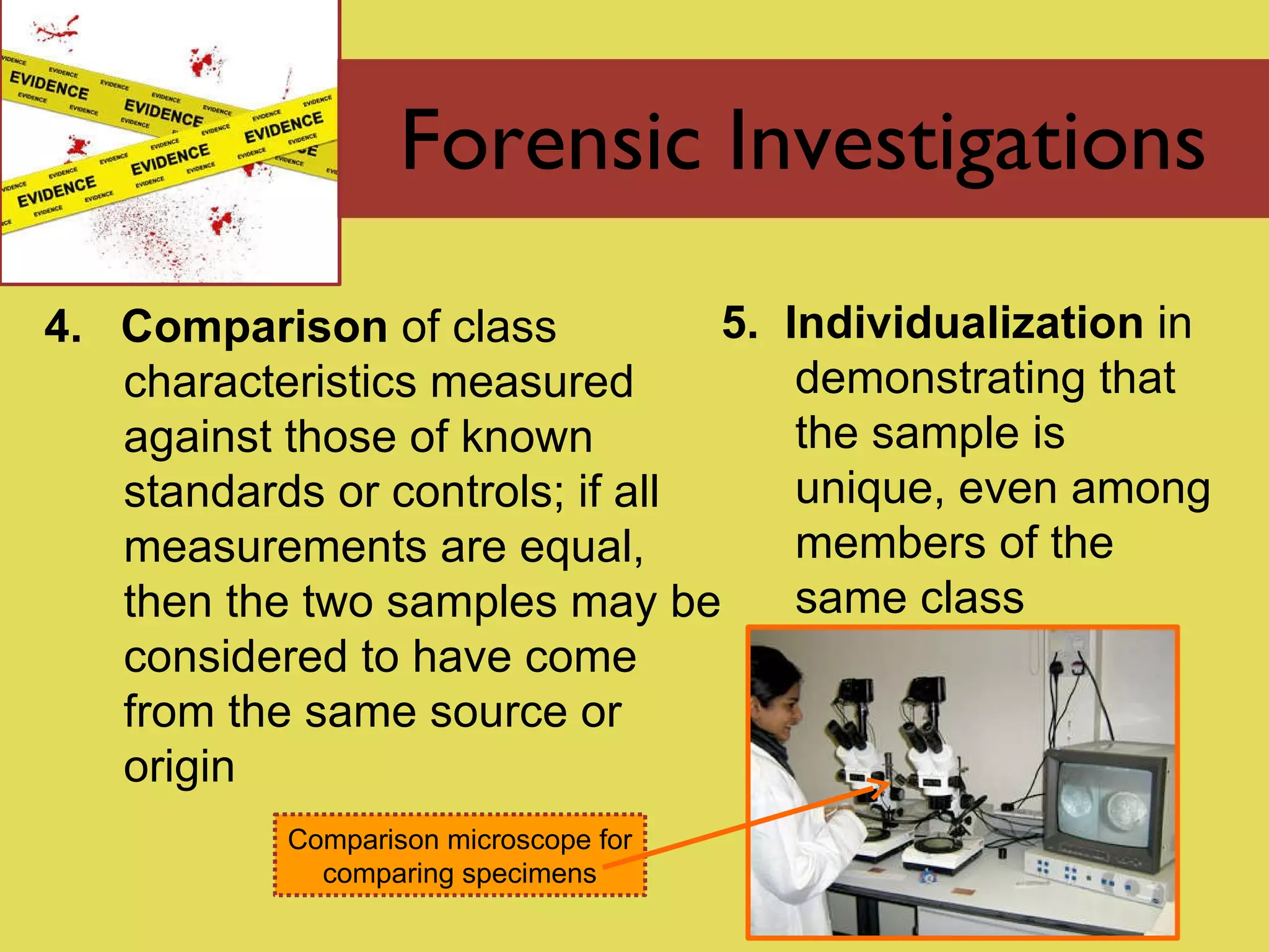 Forensic Investigations 4.  Comparison  of class characteristics measured against those of known standards or controls; if all measurements are equal, then the two samples may be considered to have come from the same source or origin 5.  Individualization  in demonstrating that the sample is unique, even among members of the same class Comparison microscope for comparing specimens 