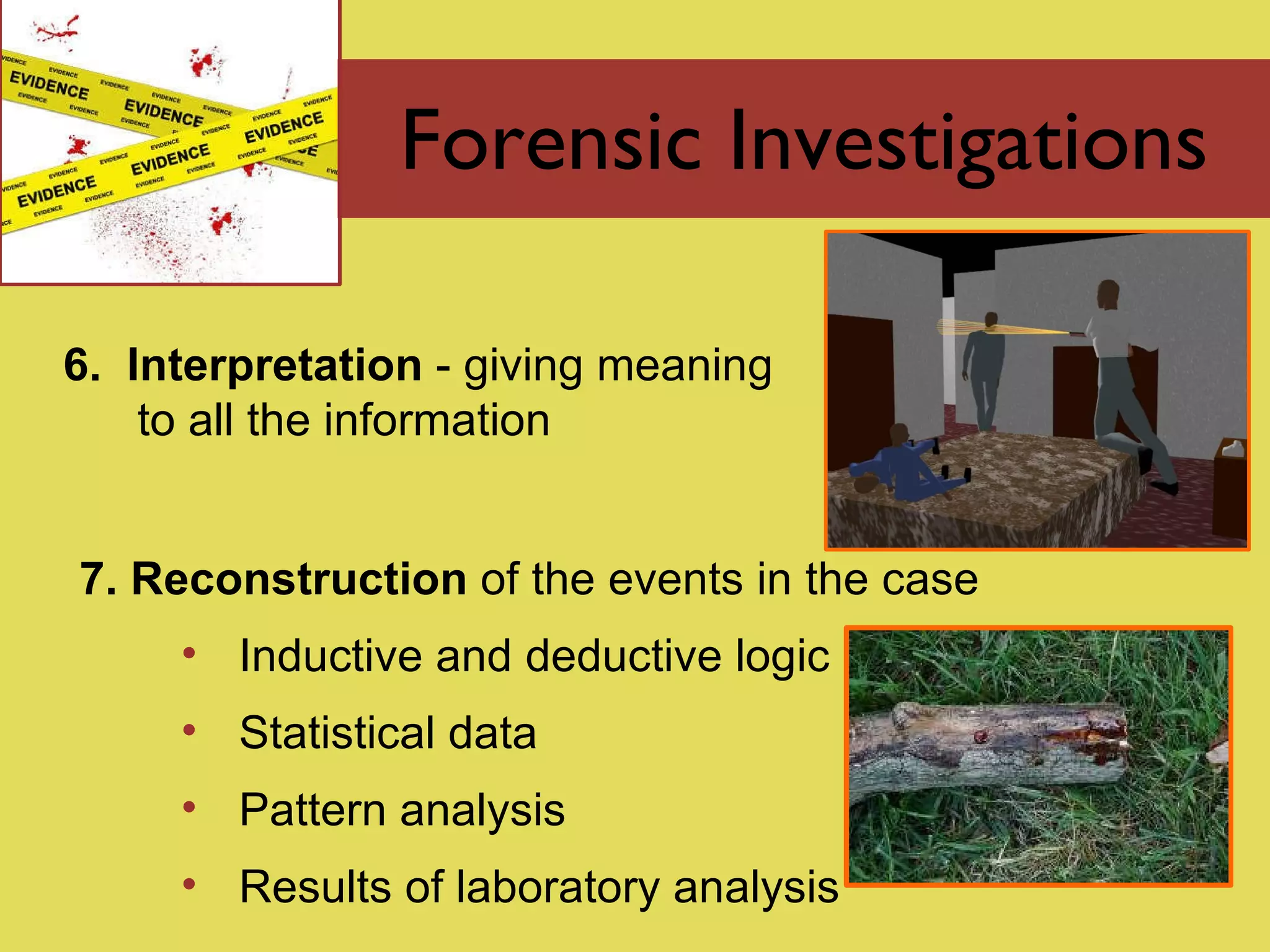 Forensic Investigations 6.  Interpretation  - giving meaning to all the information 7. Reconstruction  of the events in the case Inductive and deductive logic Statistical data Pattern analysis Results of laboratory analysis 
