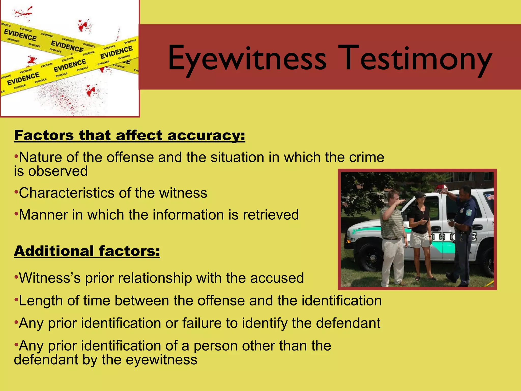 Eyewitness Testimony Factors that affect accuracy: Nature of the offense and the situation in which the crime is observed Characteristics of the witness Manner in which the information is retrieved Additional factors: Witness’s prior relationship with the accused Length of time between the offense and the identification Any prior identification or failure to identify the defendant Any prior identification of a person other than the defendant by the eyewitness 