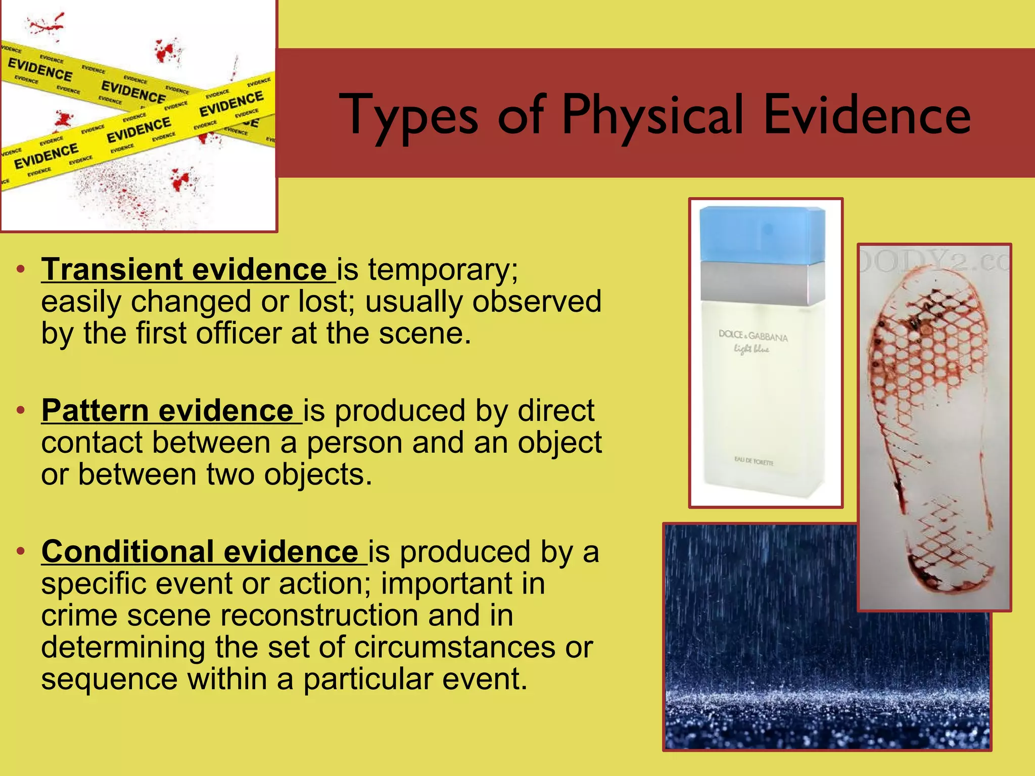 Types of Physical Evidence Transient evidence   is  temporary; easily changed or lost; usually observed by the first officer at the scene. Pattern evidence  is   produced by direct contact between a person and an object or between two objects. Conditional evidence  is   produced by a specific event or action; important in crime scene reconstruction and in determining the set of circumstances or sequence within a particular event. 