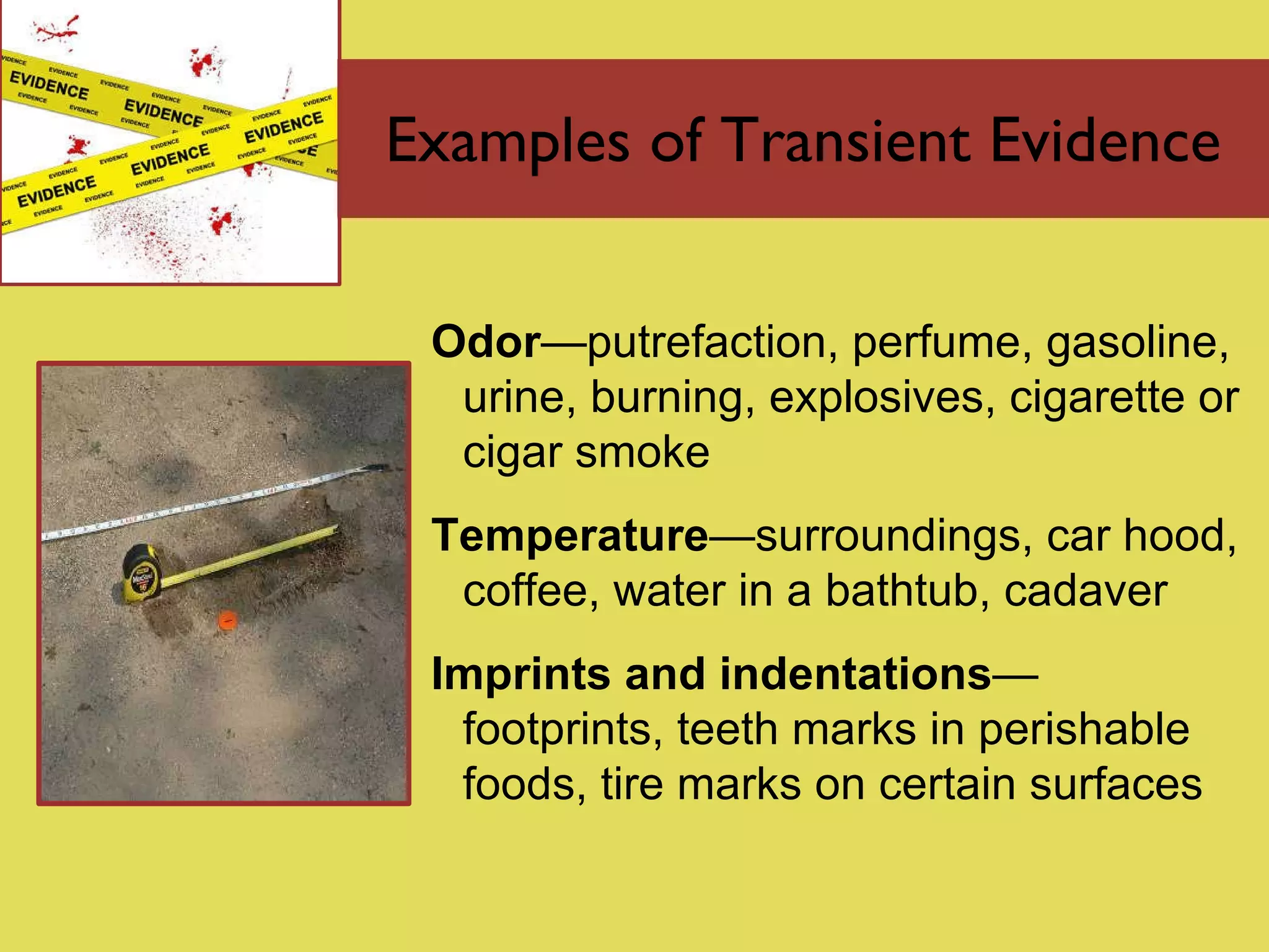 Examples of Transient Evidence Odor — putrefaction, perfume, gasoline, urine, burning, explosives, cigarette or cigar smoke Temperature — surroundings, car hood, coffee, water in a bathtub, cadaver Imprints and indentations —  footprints, teeth marks in perishable foods, tire marks on certain surfaces 