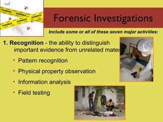 Forensic Investigations 1. Recognition  - the  ability to distinguish important evidence from unrelated material Pattern recognition Physical property observation Information analysis Field testing Include some or all of these seven major activities: 