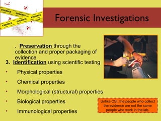 Forensic Investigations 2.  Preservation   through the  collection and proper packaging of evidence  3.  Identification  using scientific testing Physical properties Chemical properties Morphological (structural) properties Biological properties Immunological properties Unlike CSI, the people who collect the evidence are not the same people who work in the lab. 