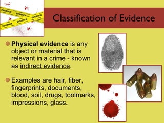 Classification of Evidence Physical  evidence  is  any object or material that is relevant in a crime - known as  indirect evidence .  Examples are hair, fiber, fingerprints, documents, blood, soil, drugs, toolmarks, impressions, glass . 