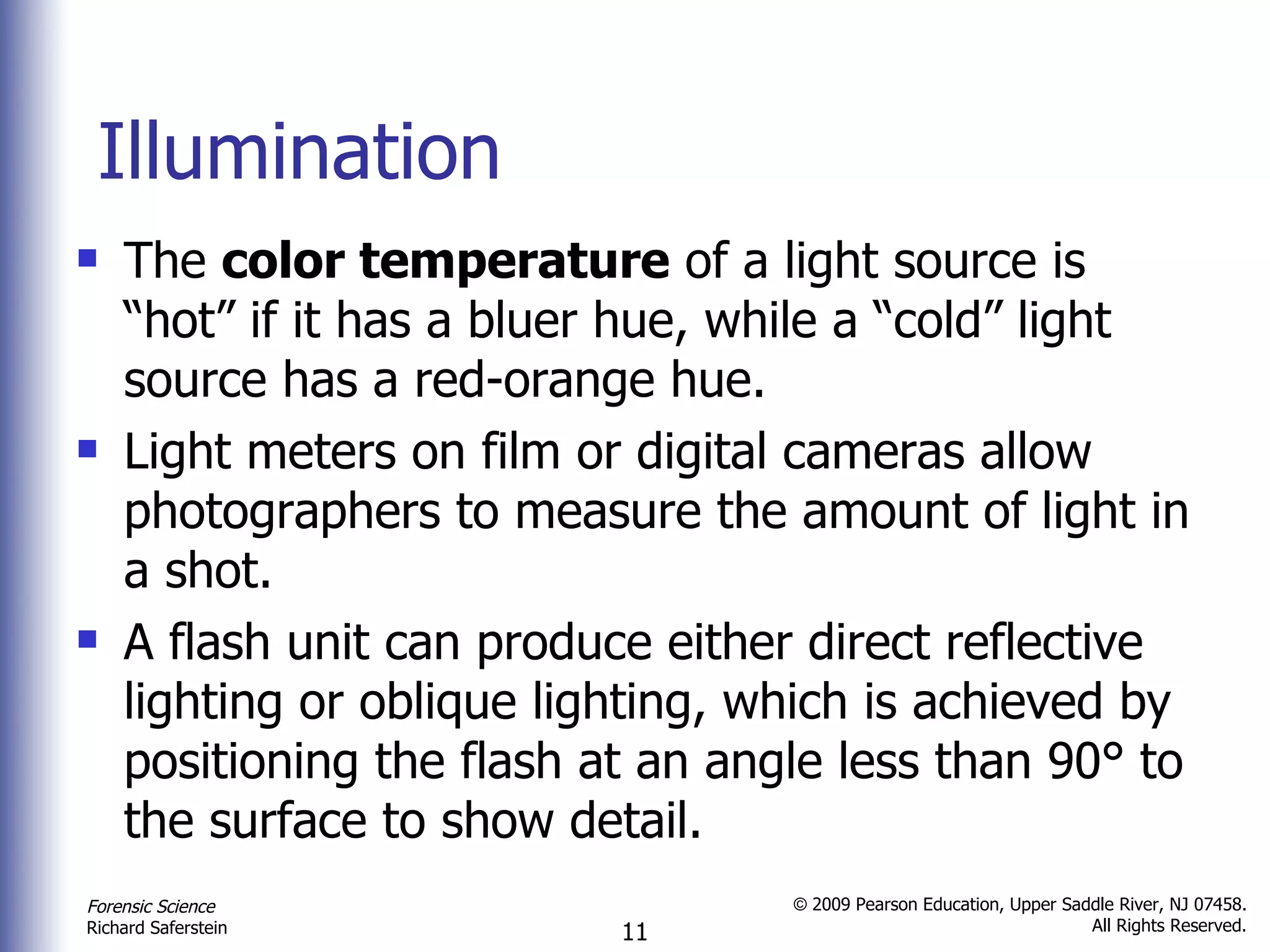 Illumination The  color temperature  of a light source is “hot” if it has a bluer hue, while a “cold” light source has a red-orange hue. Light meters on film or digital cameras allow photographers to measure the amount of light in a shot.  A flash unit can produce either direct reflective lighting or oblique lighting, which is achieved by positioning the flash at an angle less than 90 °  to the surface to show detail. 