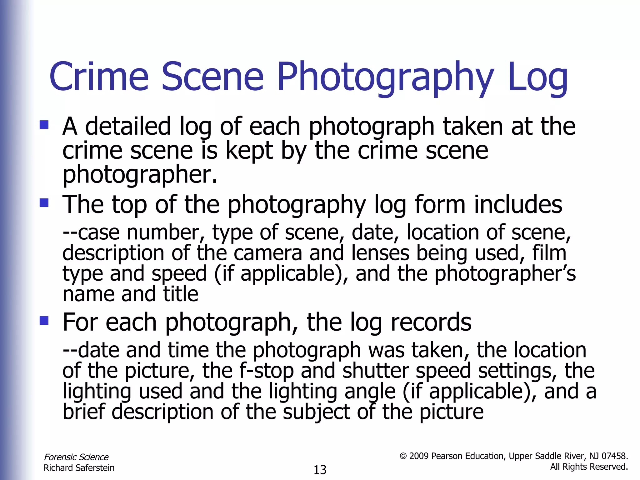Crime Scene Photography Log A detailed log of each photograph taken at the crime scene is kept by the crime scene photographer. The top of the photography log form includes --case number, type of scene, date, location of scene, description of the camera and lenses being used, film type and speed (if applicable), and the photographer’s name and title  For each photograph, the log records --date and time the photograph was taken, the location of the picture, the f-stop and shutter speed settings, the lighting used and the lighting angle (if applicable), and a brief description of the subject of the picture  