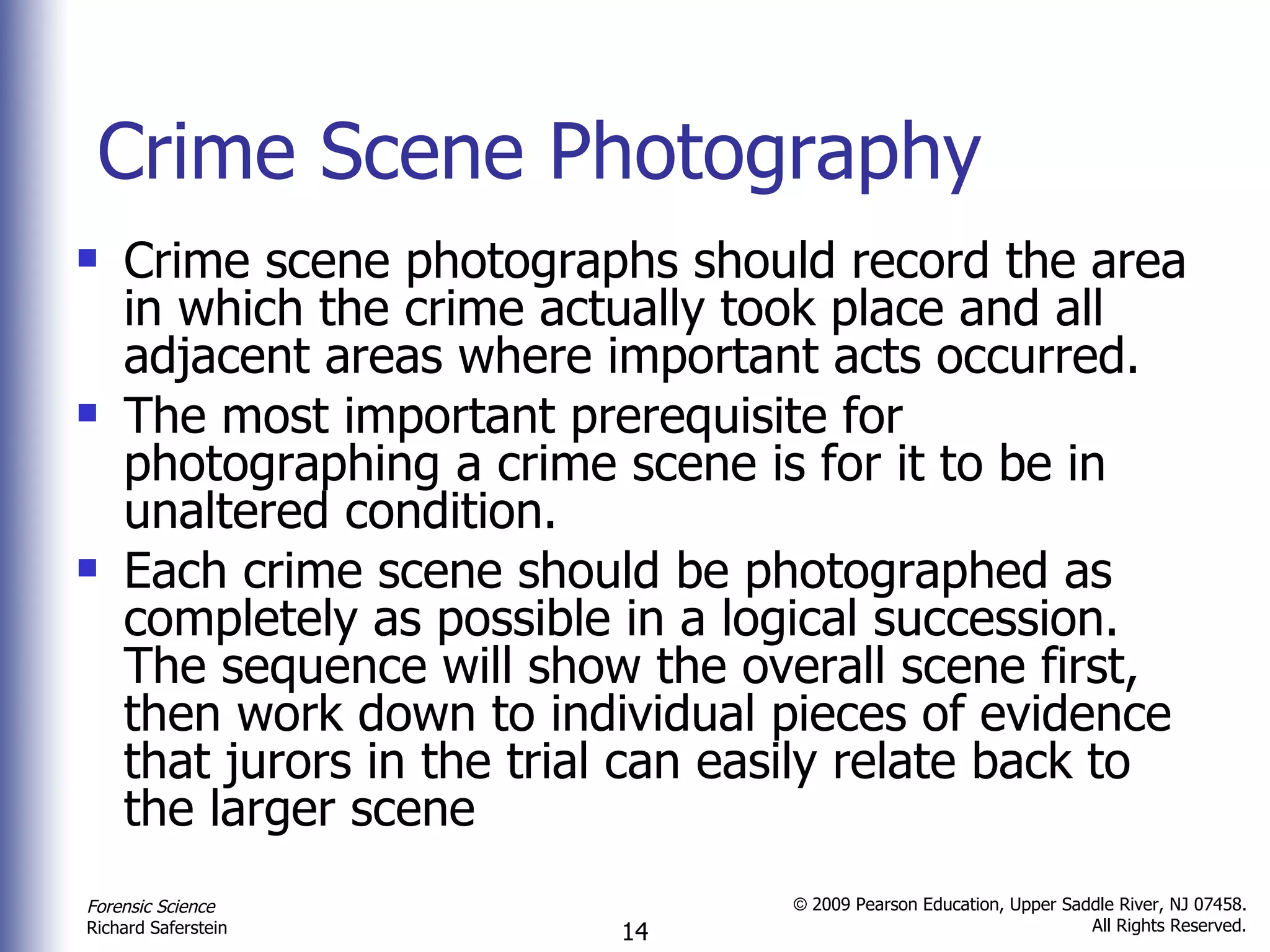 Crime Scene Photography Crime scene photographs should record the area in which the crime actually took place and all adjacent areas where important acts occurred.  The most important prerequisite for photographing a crime scene is for it to be in unaltered condition. Each crime scene should be photographed as completely as possible in a logical succession. The sequence will show the overall scene first, then work down to individual pieces of evidence that jurors in the trial can easily relate back to the larger scene  