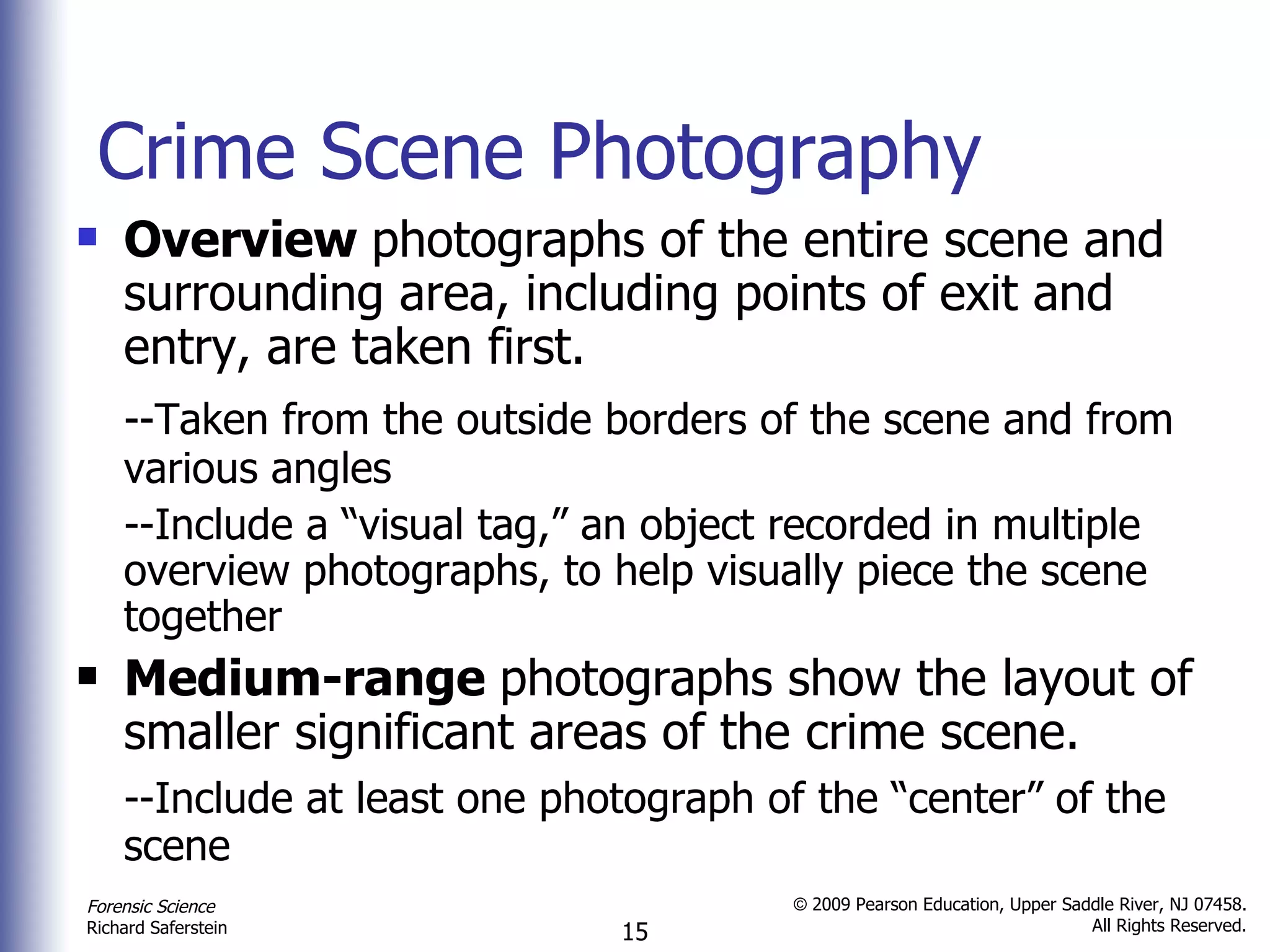 Crime Scene Photography Overview  photographs of the entire scene and surrounding area, including points of exit and entry, are taken first. --Taken from the outside borders of the scene and from various angles --Include a “visual tag,” an object recorded in multiple overview photographs, to help visually piece the scene together Medium-range  photographs show the layout of smaller significant areas of the crime scene. --Include at least one photograph of the “center” of the scene 