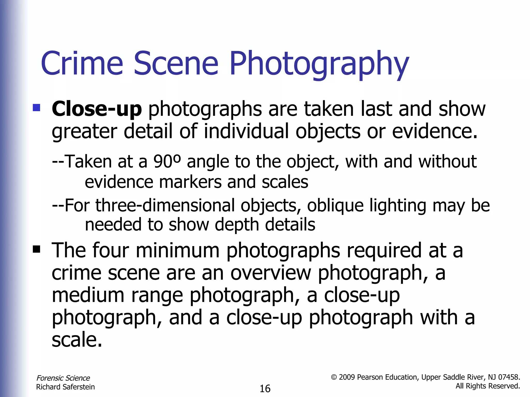 Crime Scene Photography Close-up  photographs are taken last and show greater detail of individual objects or evidence. --Taken at a 90º angle to the object, with and without  evidence markers and scales  --For three-dimensional objects, oblique lighting may be  needed to show depth details  The four minimum photographs required at a crime scene are an overview photograph, a medium range photograph, a close-up photograph, and a close-up photograph with a scale.  