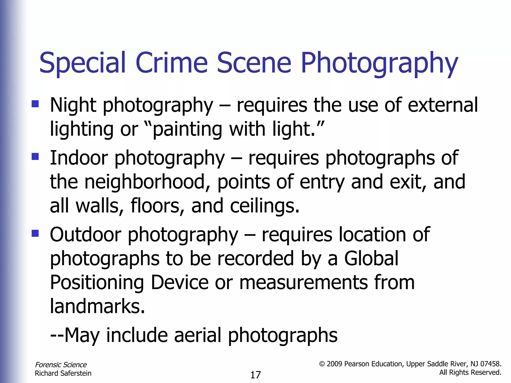 Special Crime Scene Photography Night photography – requires the use of external lighting or “painting with light.” Indoor photography – requires photographs of the neighborhood, points of entry and exit, and all walls, floors, and ceilings. Outdoor photography – requires location of photographs to be recorded by a Global Positioning Device or measurements from landmarks. --May include aerial photographs 