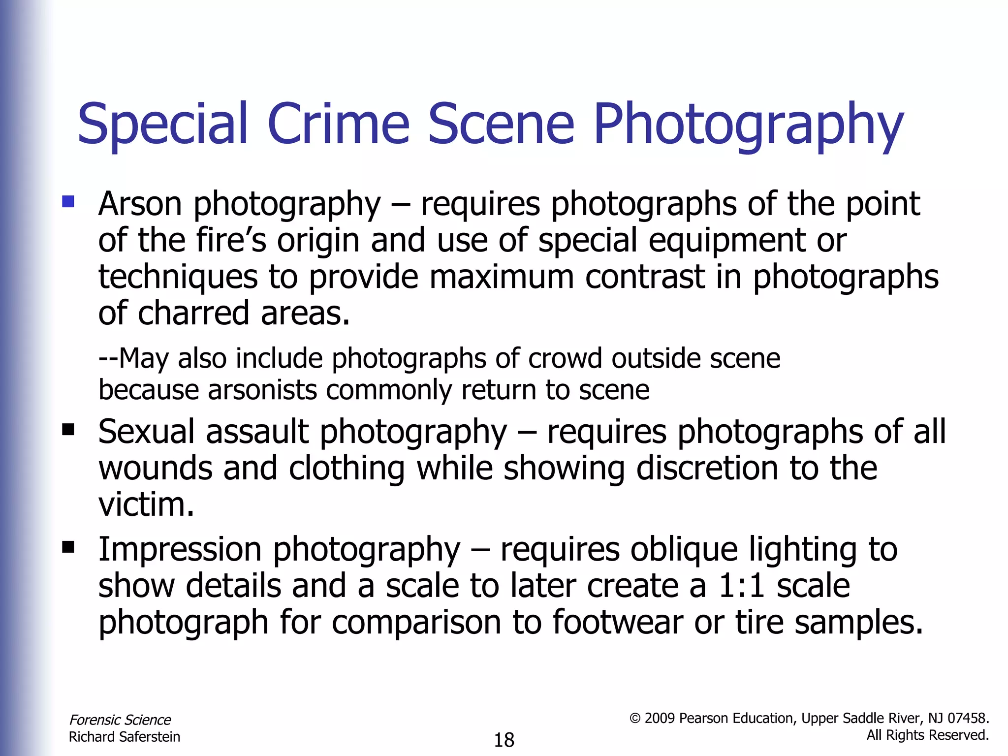 Special Crime Scene Photography Arson photography – requires photographs of the point of the fire’s origin and use of special equipment or techniques to provide maximum contrast in photographs of charred areas. --May also include photographs of crowd outside scene  because arsonists commonly return to scene Sexual assault photography – requires photographs of all wounds and clothing while showing discretion to the victim. Impression photography – requires oblique lighting to show details and a scale to later create a 1:1 scale photograph for comparison to footwear or tire samples. 