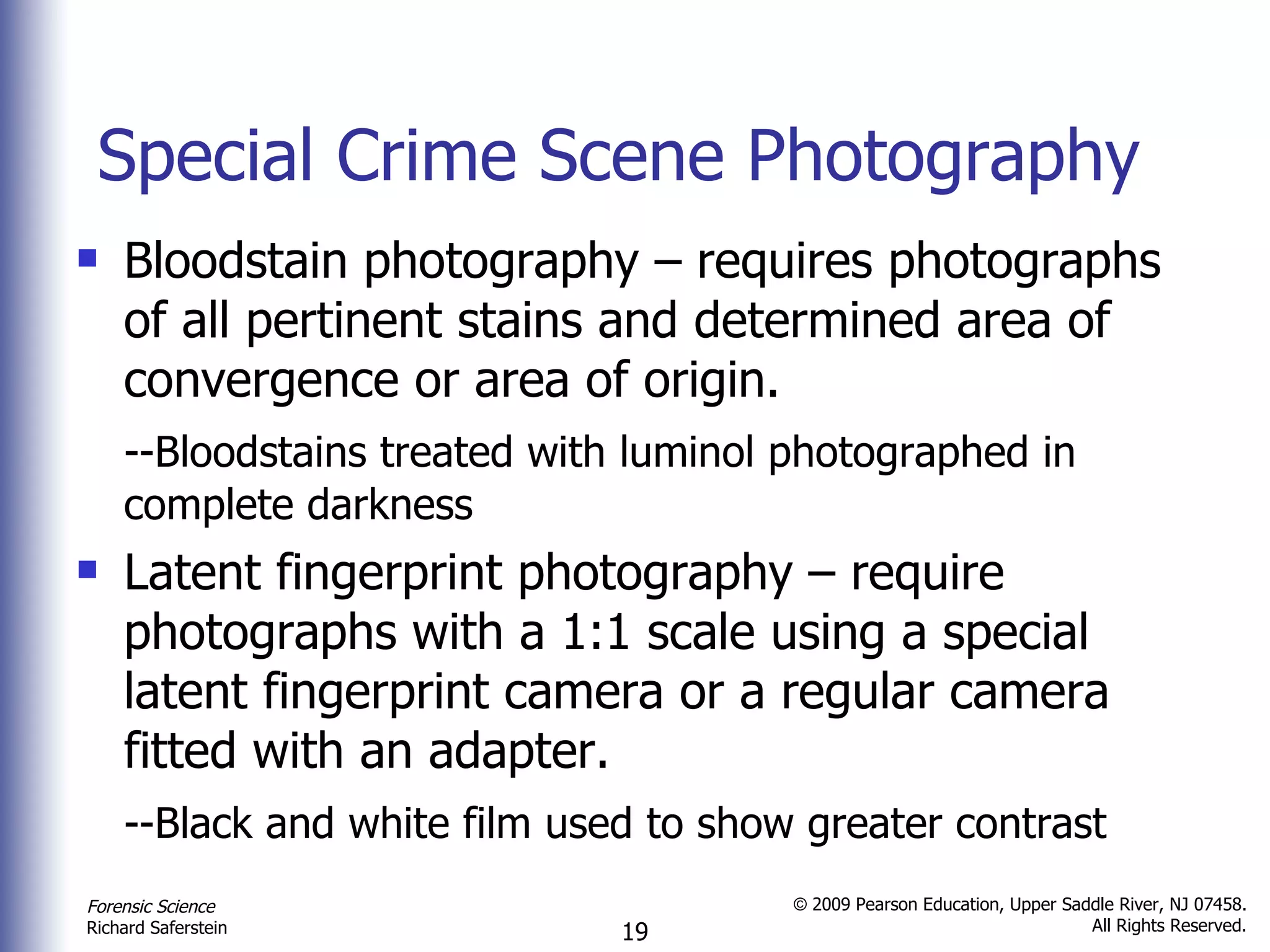 Special Crime Scene Photography Bloodstain photography – requires photographs of all pertinent stains and determined area of convergence or area of origin. --Bloodstains treated with luminol photographed in  complete darkness Latent fingerprint photography – require photographs with a 1:1 scale using a special latent fingerprint camera or a regular camera fitted with an adapter. --Black and white film used to show greater contrast 