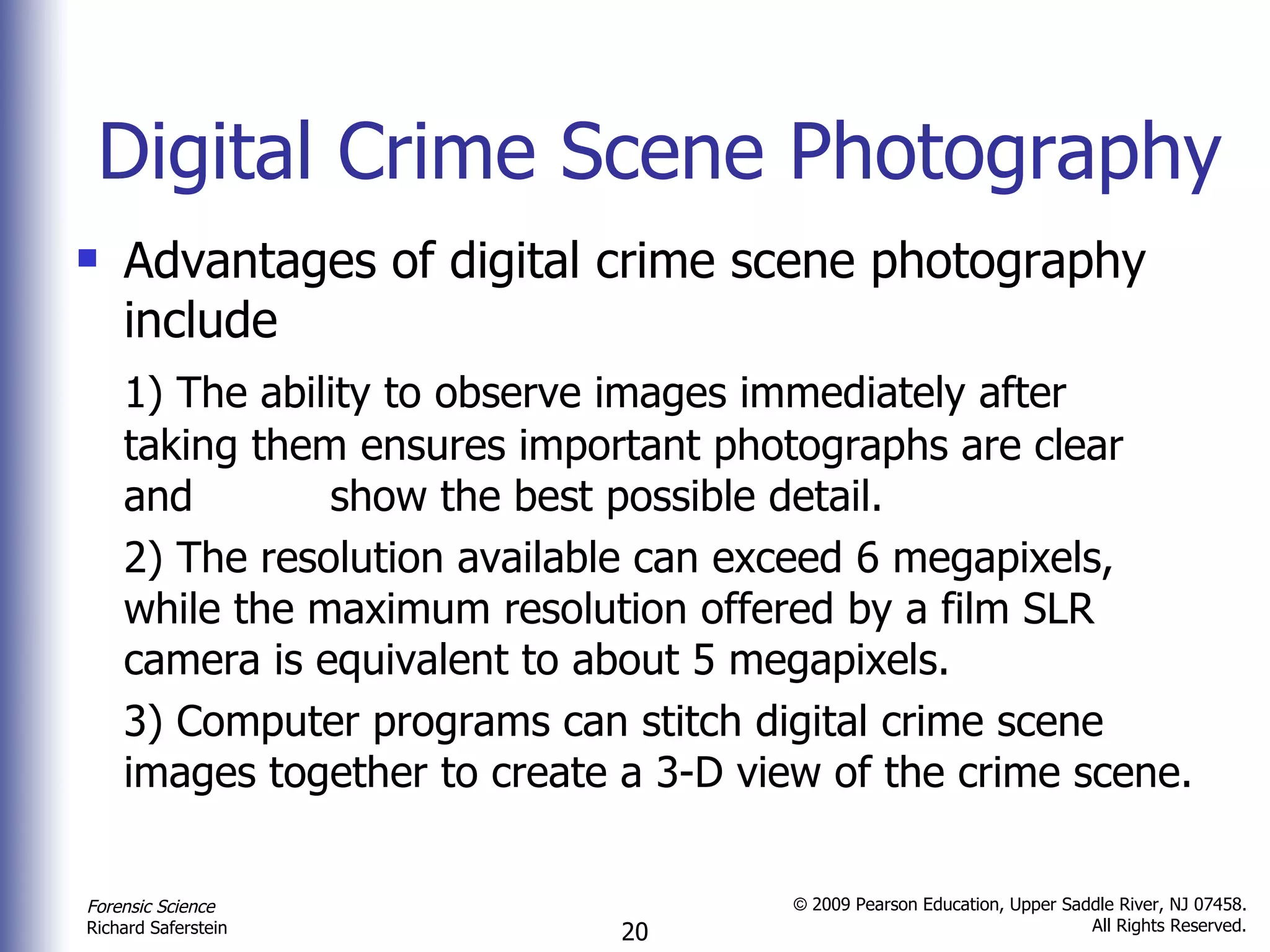 Digital Crime Scene Photography Advantages of digital crime scene photography include 1) The ability to observe images immediately after taking them ensures important photographs are clear and  show the best possible detail. 2) The resolution available can exceed 6 megapixels, while the maximum resolution offered by a film SLR camera is equivalent to about 5 megapixels. 3) Computer programs can stitch digital crime scene images together to create a 3-D view of the crime scene. 