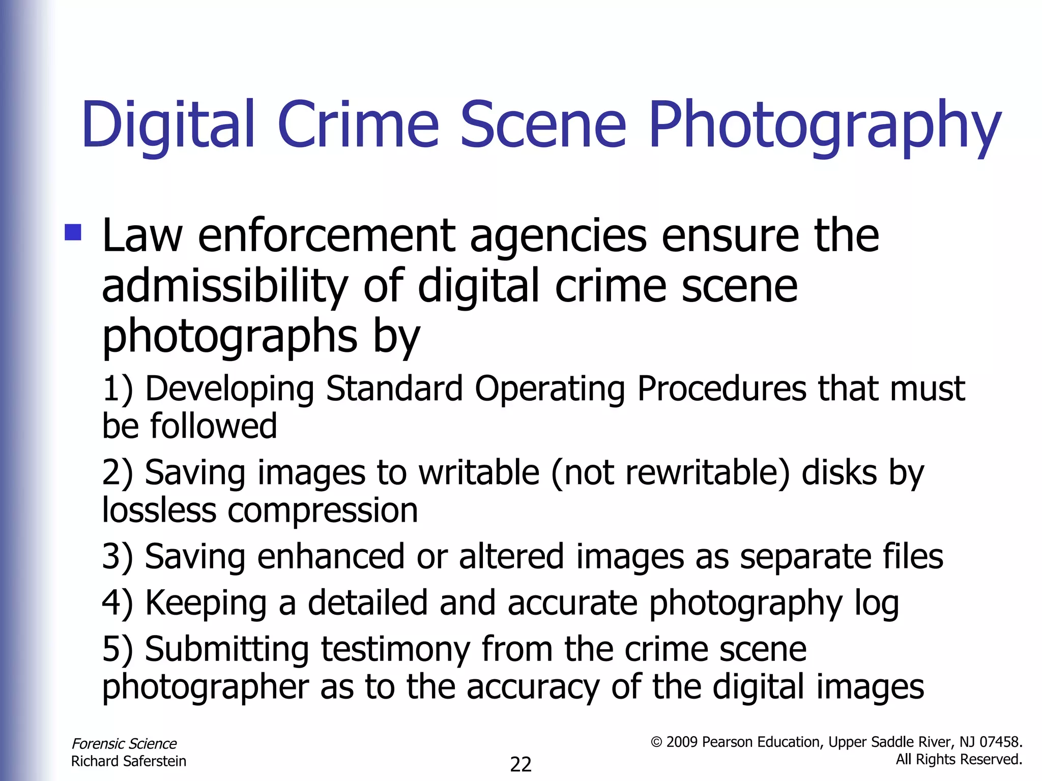 Digital Crime Scene Photography Law enforcement agencies ensure the admissibility of digital crime scene photographs by 1) Developing Standard Operating Procedures that must be followed 2) Saving images to writable (not rewritable) disks by lossless compression 3) Saving enhanced or altered images as separate files 4) Keeping a detailed and accurate photography log 5) Submitting testimony from the crime scene photographer as to the accuracy of the digital images  