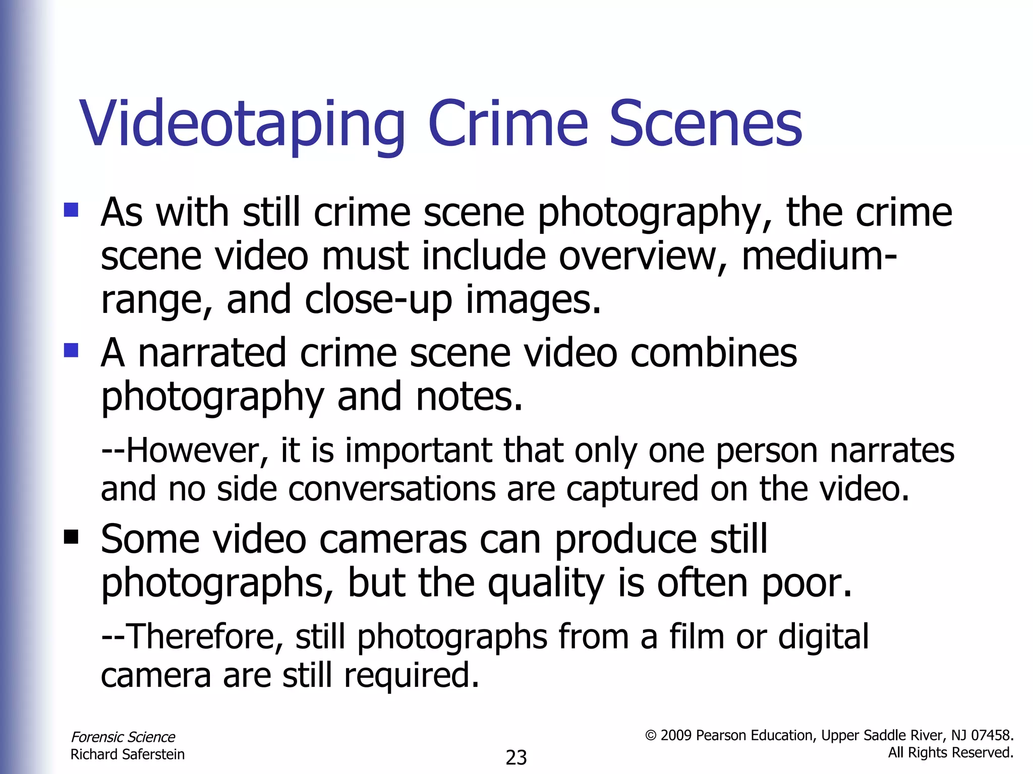 Videotaping Crime Scenes As with still crime scene photography, the crime scene video must include overview, medium-range, and close-up images. A narrated crime scene video combines photography and notes. --However, it is important that only one person narrates and no side conversations are captured on the video. Some video cameras can produce still photographs, but the quality is often poor. --Therefore, still photographs from a film or digital camera are still required. 