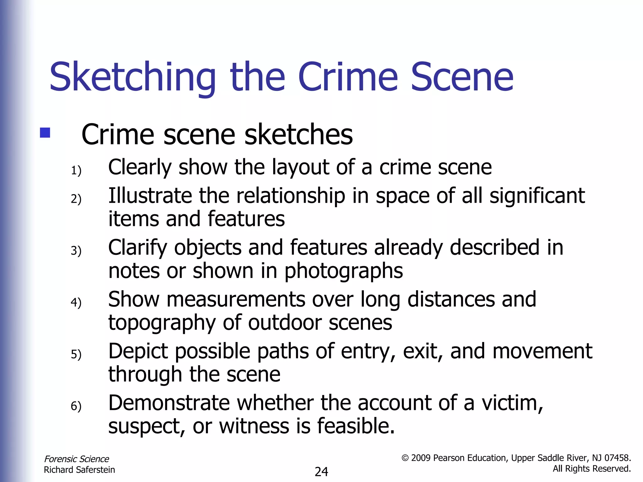 Sketching the Crime Scene Crime scene sketches Clearly show the layout of a crime scene  Illustrate the relationship in space of all significant items and features  Clarify objects and features already described in notes or shown in photographs Show measurements over long distances and topography of outdoor scenes Depict possible paths of entry, exit, and movement through the scene  Demonstrate whether the account of a victim, suspect, or witness is feasible.  