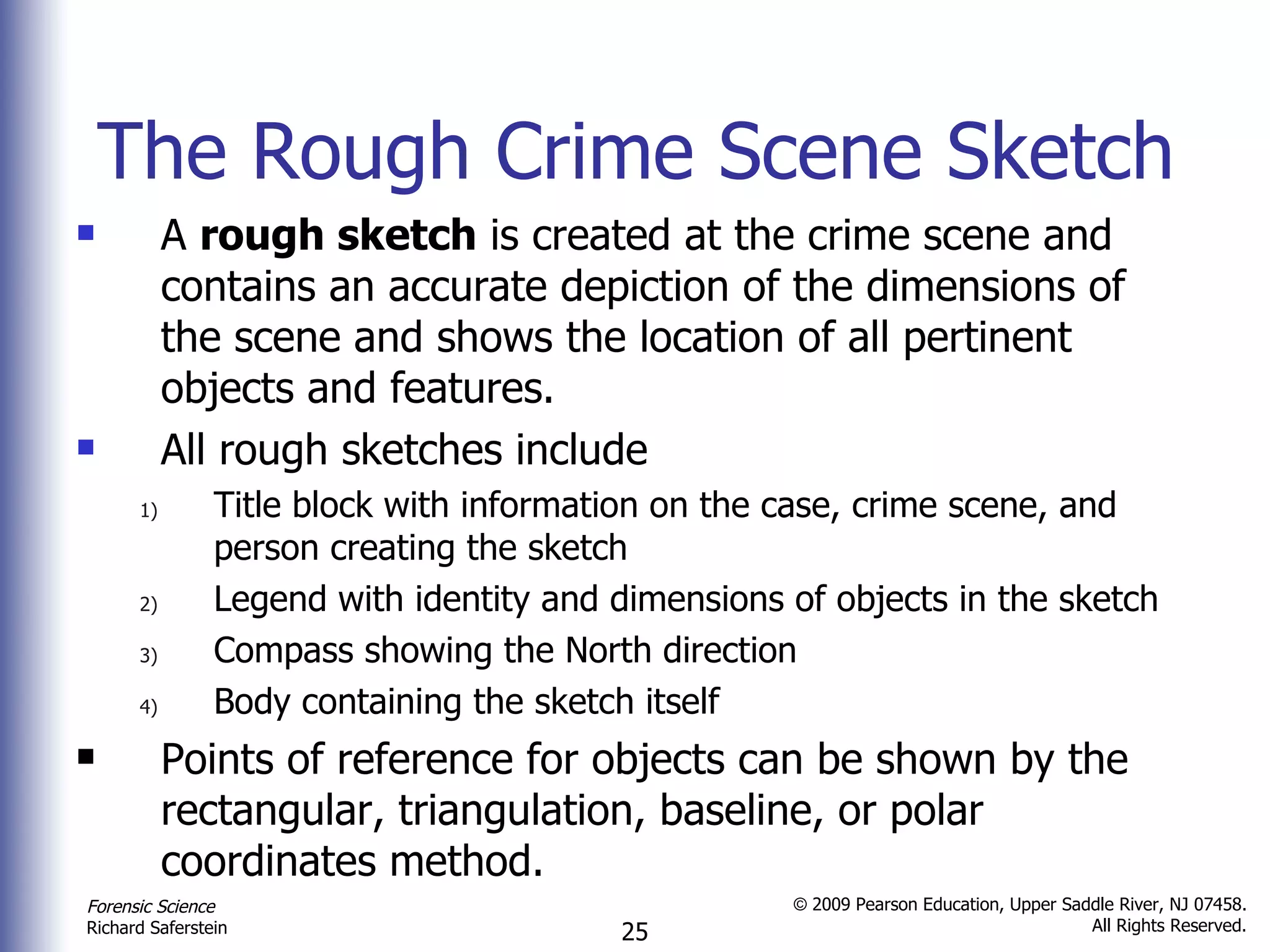 The Rough Crime Scene Sketch A  rough sketch  is created at the crime scene and contains an accurate depiction of the dimensions of the scene and shows the location of all pertinent objects and features. All rough sketches include Title block with information on the case, crime scene, and person creating the sketch Legend with identity and dimensions of objects in the sketch Compass showing the North direction Body containing the sketch itself Points of reference for objects can be shown by the rectangular, triangulation, baseline, or polar coordinates method. 