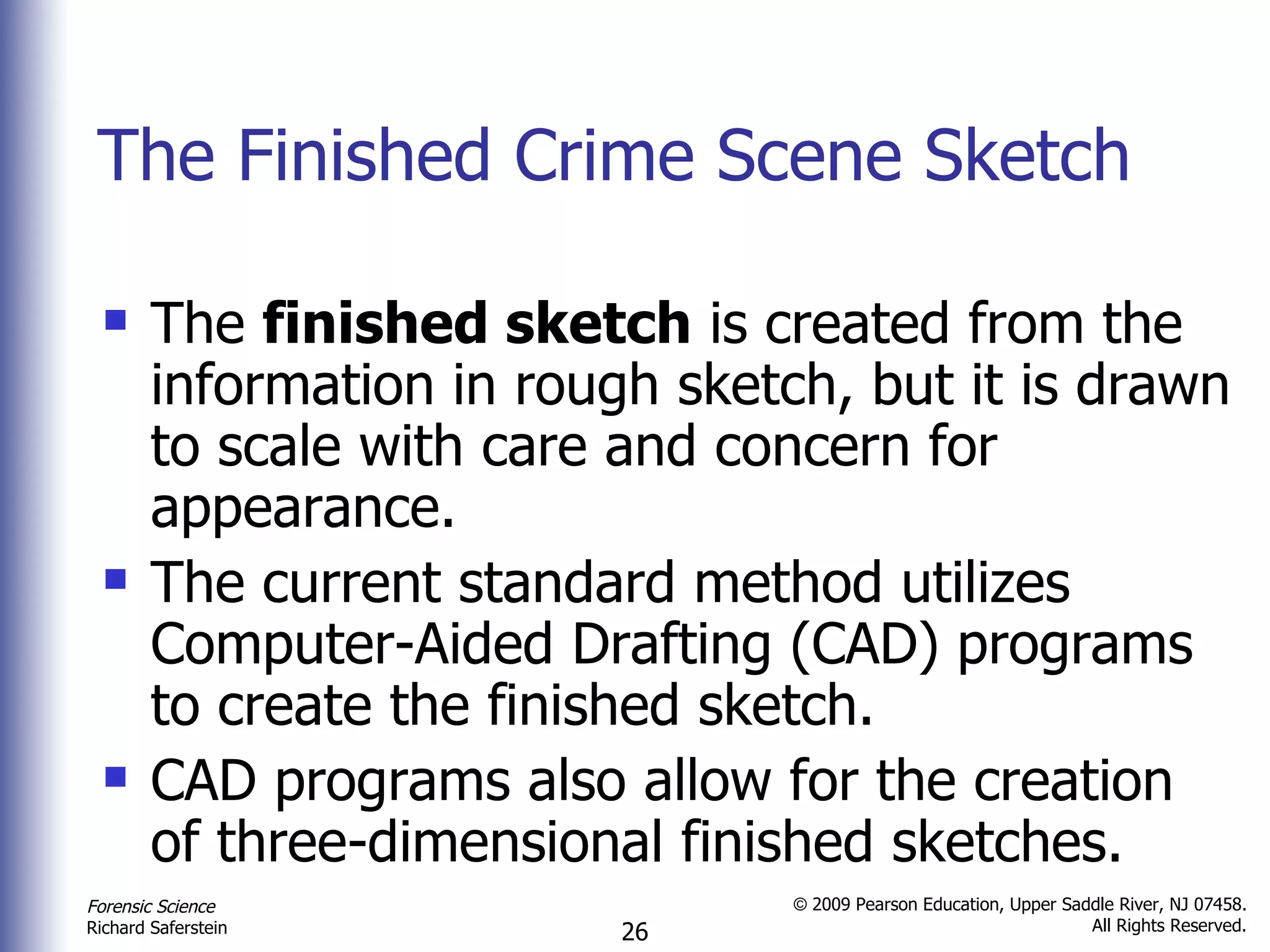 The Finished Crime Scene Sketch The  finished sketch  is created from the information in rough sketch, but it is drawn to scale with care and concern for appearance. The current standard method utilizes Computer-Aided Drafting (CAD) programs to create the finished sketch. CAD programs also allow for the creation of three-dimensional finished sketches. 