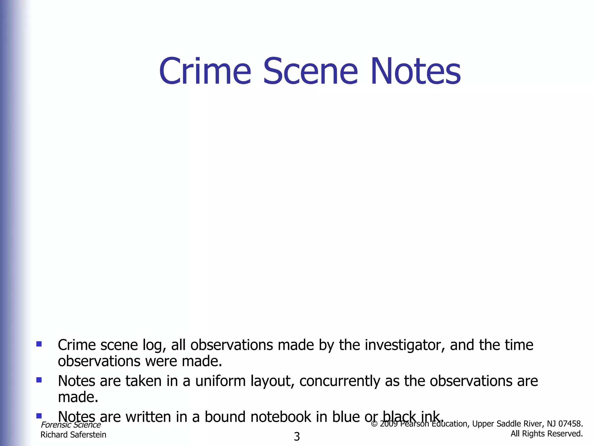 Crime Scene Notes Crime scene log, all observations made by the investigator, and the time observations were made. Notes are taken in a uniform layout, concurrently as the observations are made. Notes are written in a bound notebook in blue or black ink. 