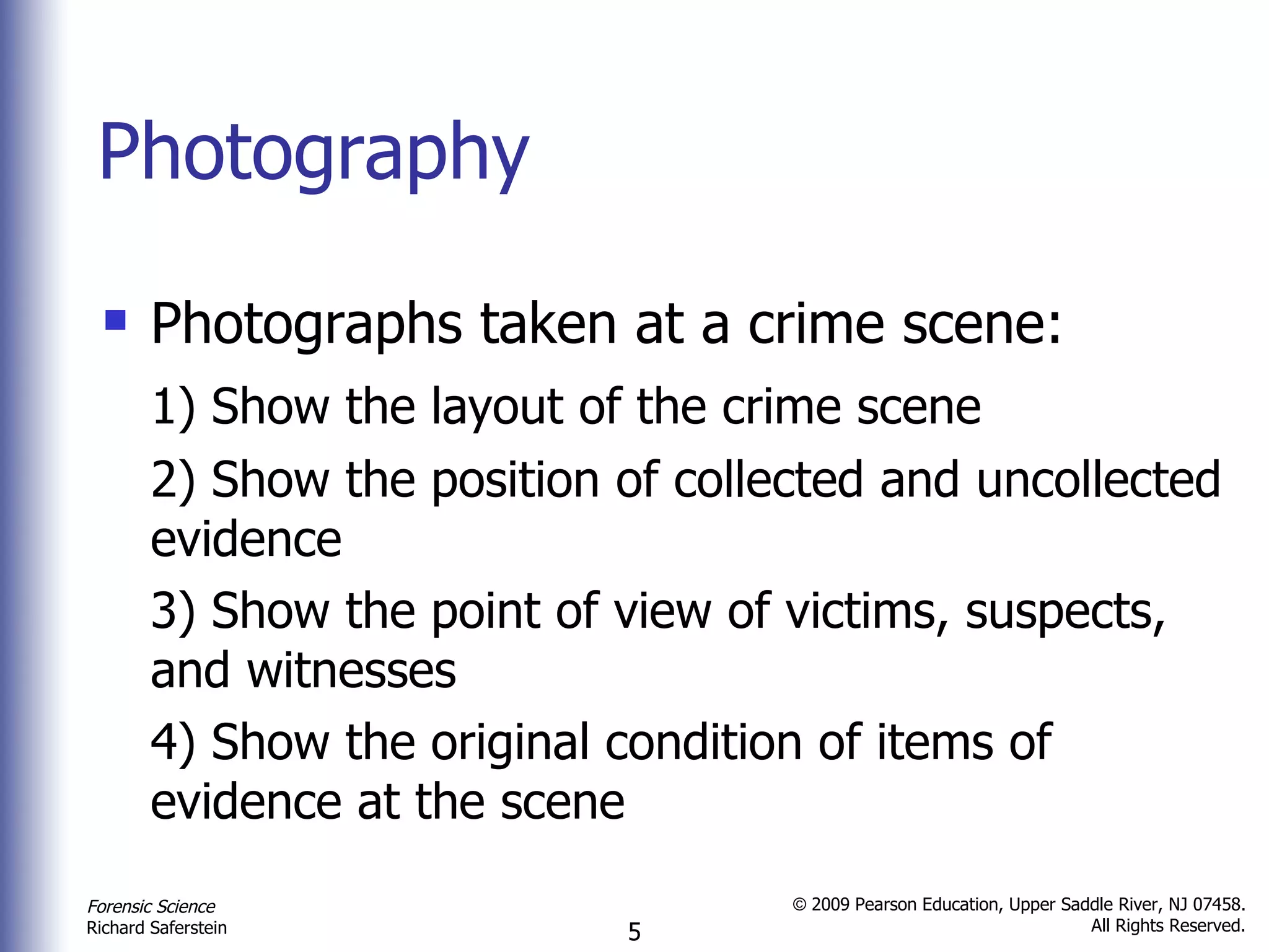 Photography Photographs taken at a crime scene: 1) Show the layout of the crime scene 2) Show the position of collected and uncollected evidence 3) Show the point of view of victims, suspects, and witnesses 4) Show the original condition of items of evidence at the scene 