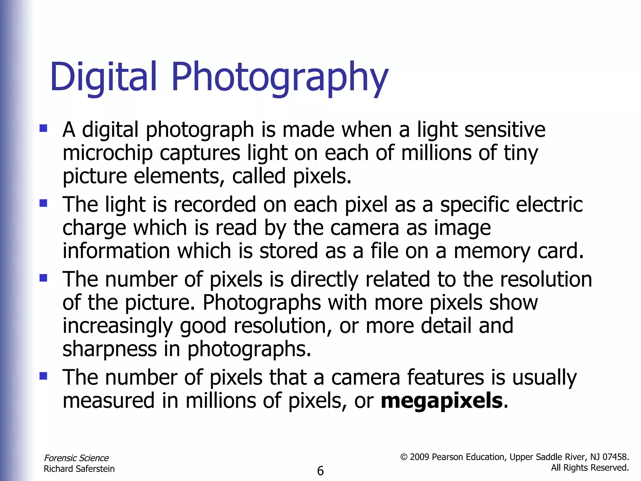 Digital Photography A digital photograph is made when a light sensitive microchip captures light on each of millions of tiny picture elements, called pixels.  The light is recorded on each pixel as a specific electric charge which is read by the camera as image information which is stored as a file on a memory card. The number of pixels is directly related to the resolution   of the picture. Photographs with more pixels show increasingly good resolution, or more detail and sharpness in photographs.  The number of pixels that a camera features is usually measured in millions of pixels, or  megapixels . 