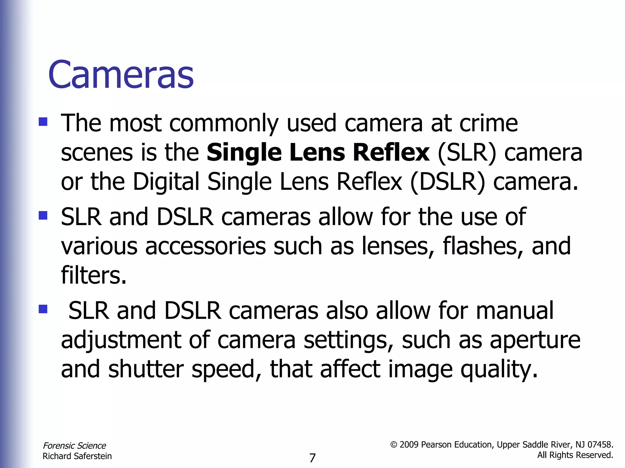 Cameras The most commonly used camera at crime scenes is the  Single Lens Reflex  (SLR) camera or the Digital Single Lens Reflex (DSLR) camera. SLR and DSLR cameras allow for the use of various accessories such as lenses, flashes, and filters. SLR and DSLR cameras also allow for manual adjustment of camera settings, such as aperture and shutter speed, that affect image quality. 