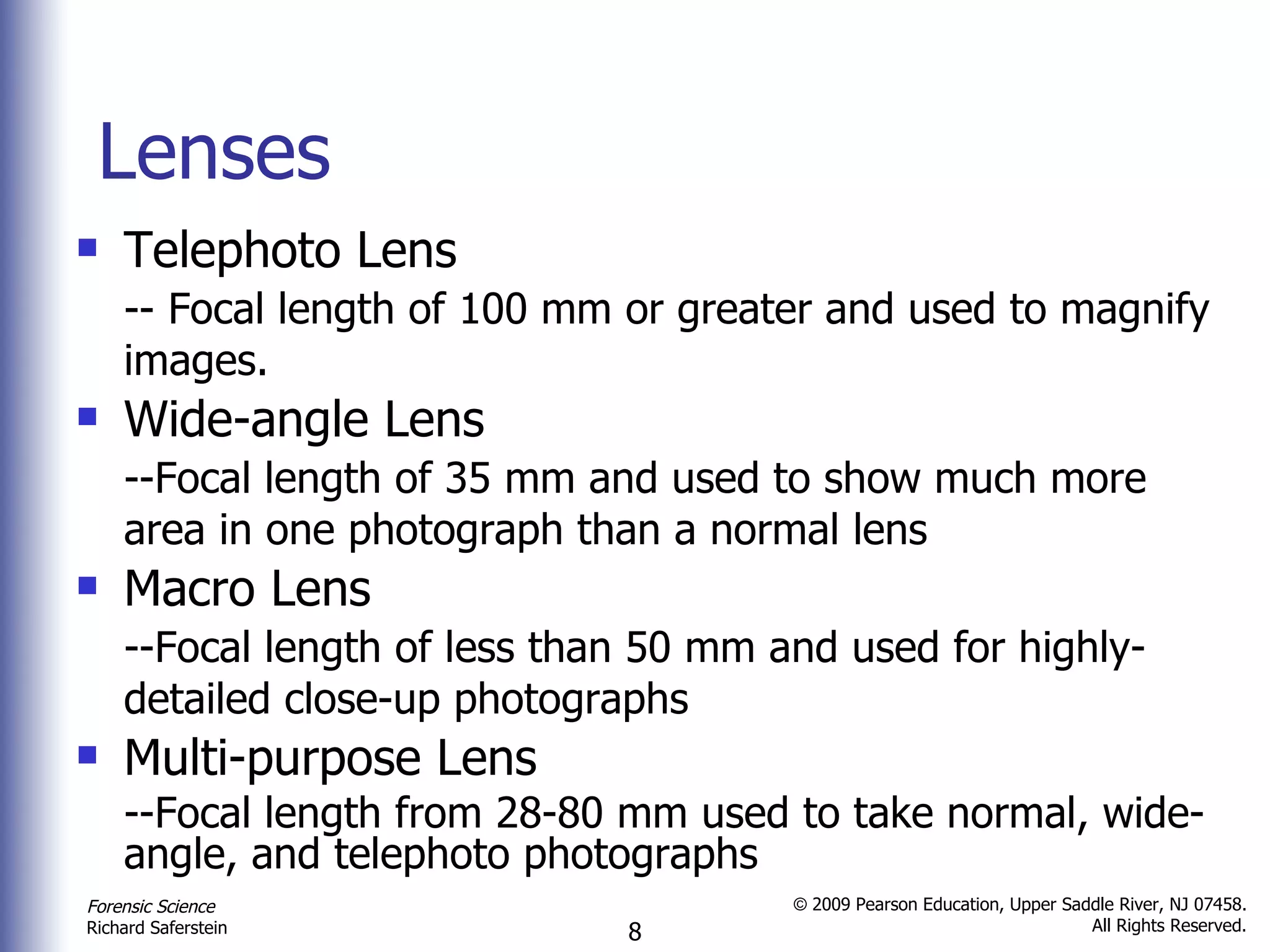 Lenses Telephoto Lens -- Focal length of 100 mm or greater and used to magnify images.   Wide-angle Lens --Focal length of 35 mm and used to show much more area in one photograph than a normal lens   Macro Lens --Focal length of less than 50 mm and used for highly-detailed close-up photographs   Multi-purpose Lens --Focal length from 28-80 mm used to take normal, wide-angle, and telephoto photographs 
