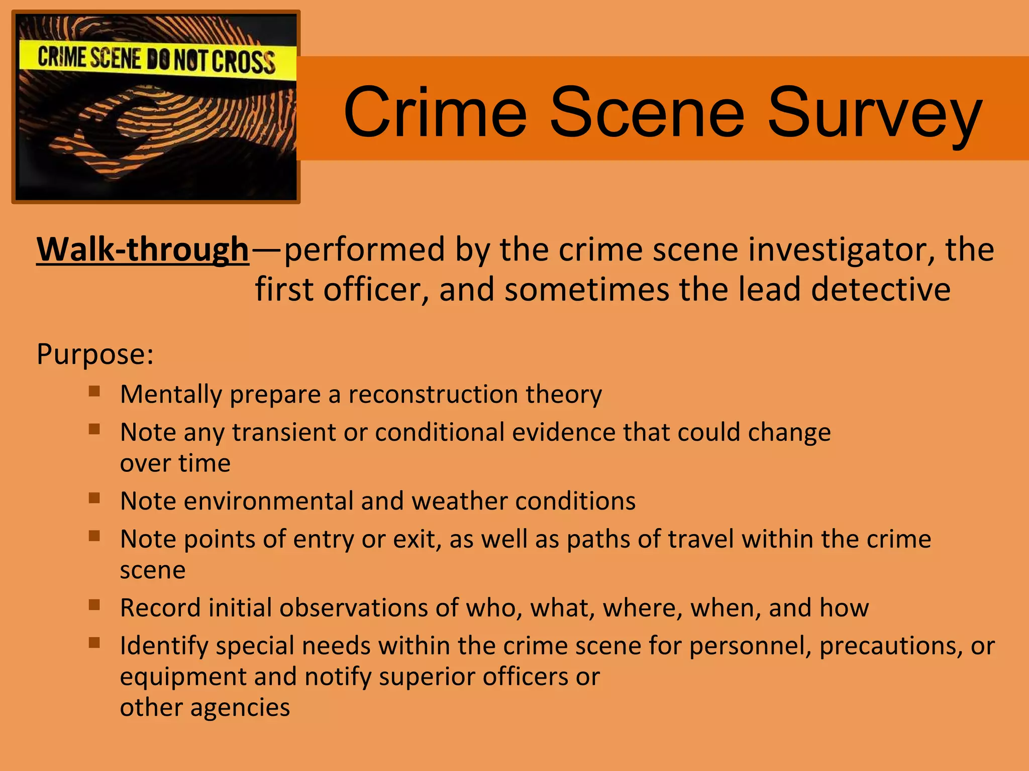 Crime Scene Survey Walk-through — performed by the crime scene investigator, the first officer, and sometimes the lead detective Purpose: Mentally prepare a reconstruction theory Note any transient or conditional evidence that could change  over time Note environmental and weather conditions Note points of entry or exit, as well as paths of travel within the crime scene Record initial observations of who, what, where, when, and how Identify special needs within the crime scene for personnel, precautions, or equipment and notify superior officers or  other agencies 