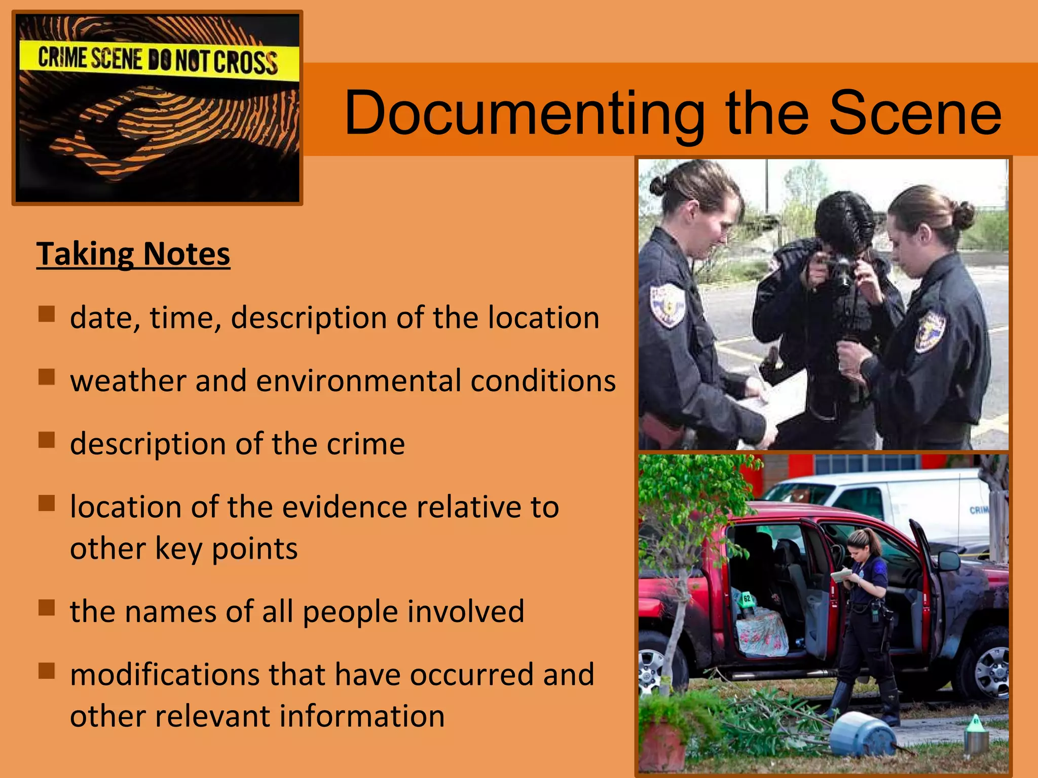Documenting the Scene Taking Notes date, time, description of the location weather and environmental conditions  description of the crime  location of the evidence relative to other key points  the names of all people involved  modifications that have occurred and other relevant information 