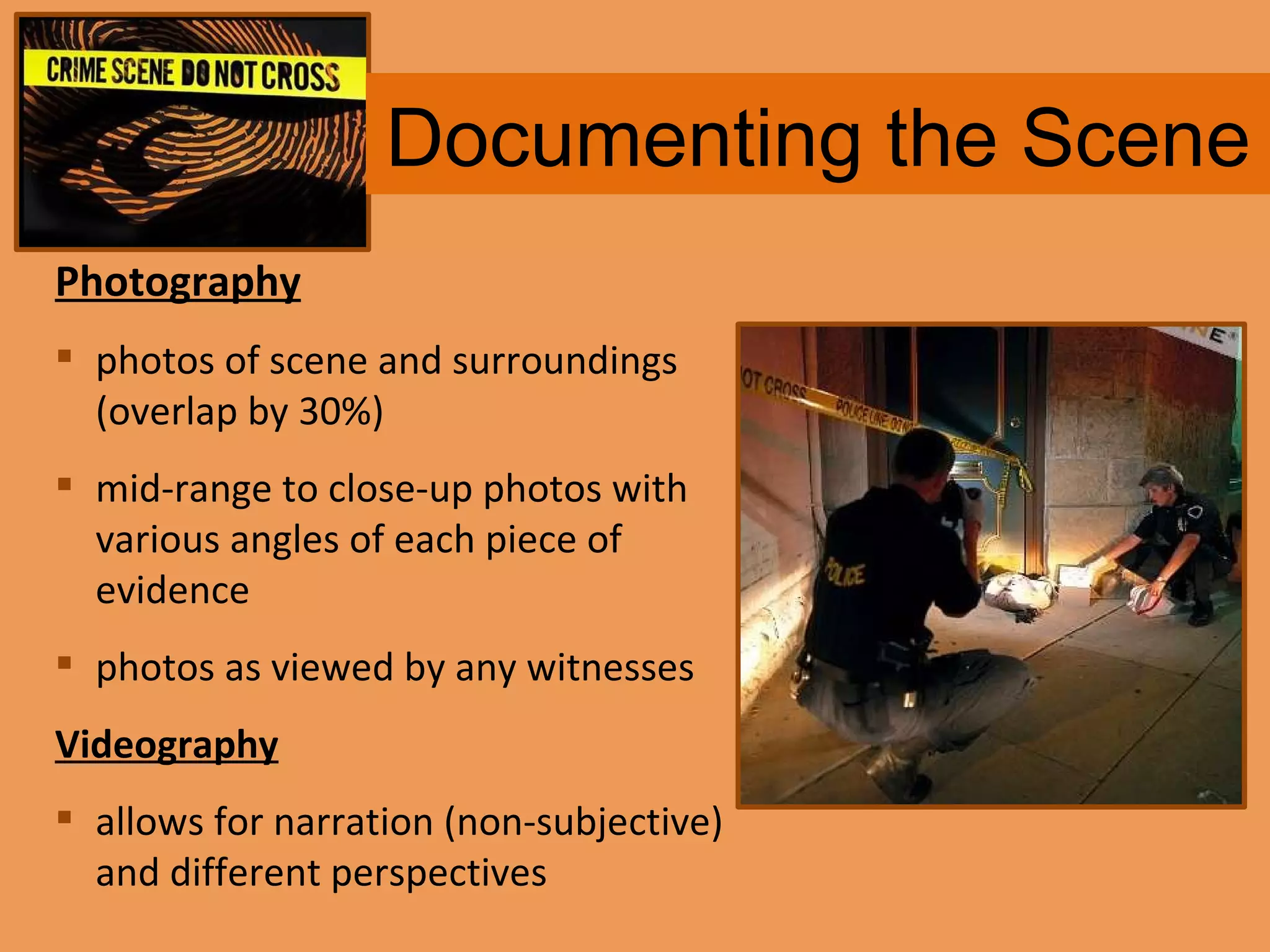 Documenting the Scene Photography photos of scene and surroundings (overlap by 30%)  mid-range to close-up photos with various angles of each piece of evidence photos as viewed by any witnesses Videography allows for narration (non-subjective) and different perspectives 