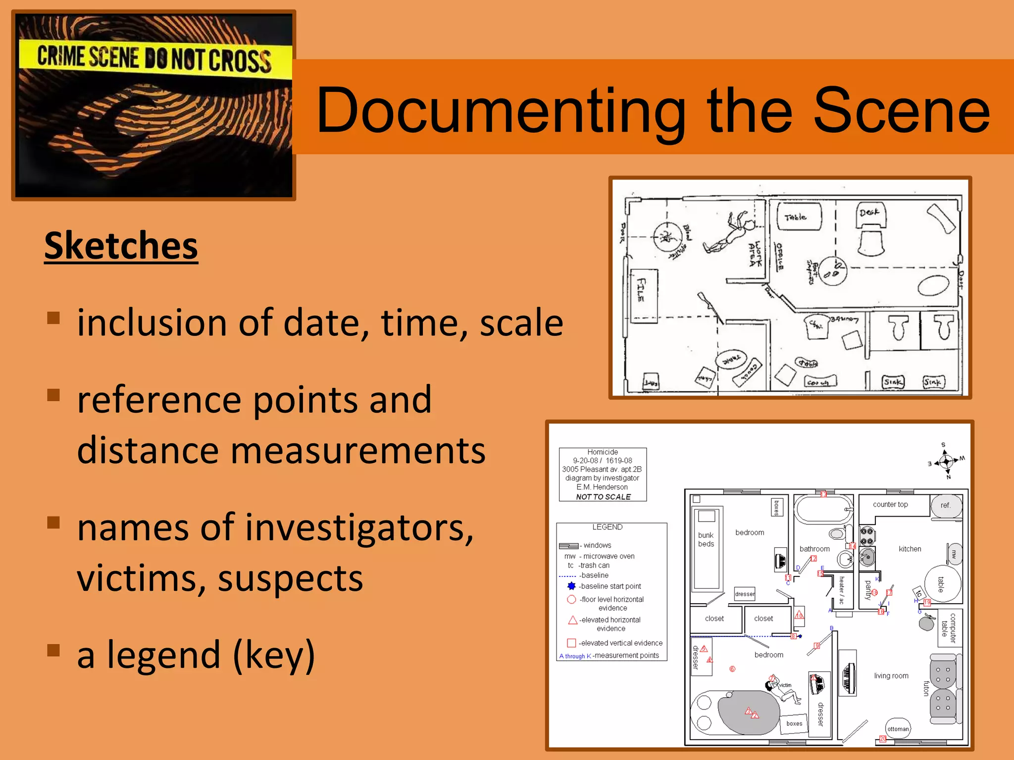 Documenting the Scene Sketches inclusion of date, time, scale reference points and distance measurements  names of investigators, victims, suspects  a legend (key) 