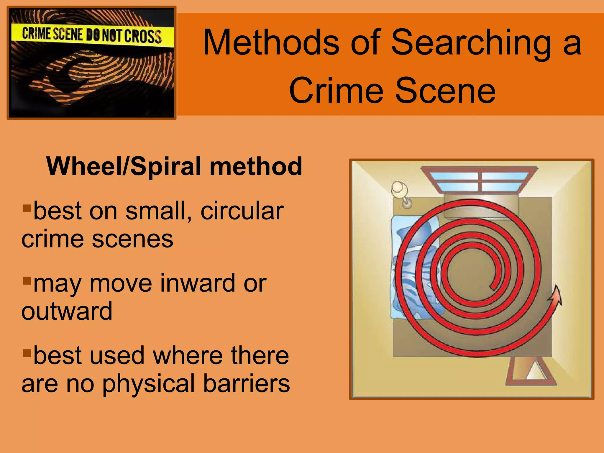 Methods of Searching a Crime Scene Wheel/Spiral method best on small, circular crime scenes may move inward or outward best used where there are no physical barriers 