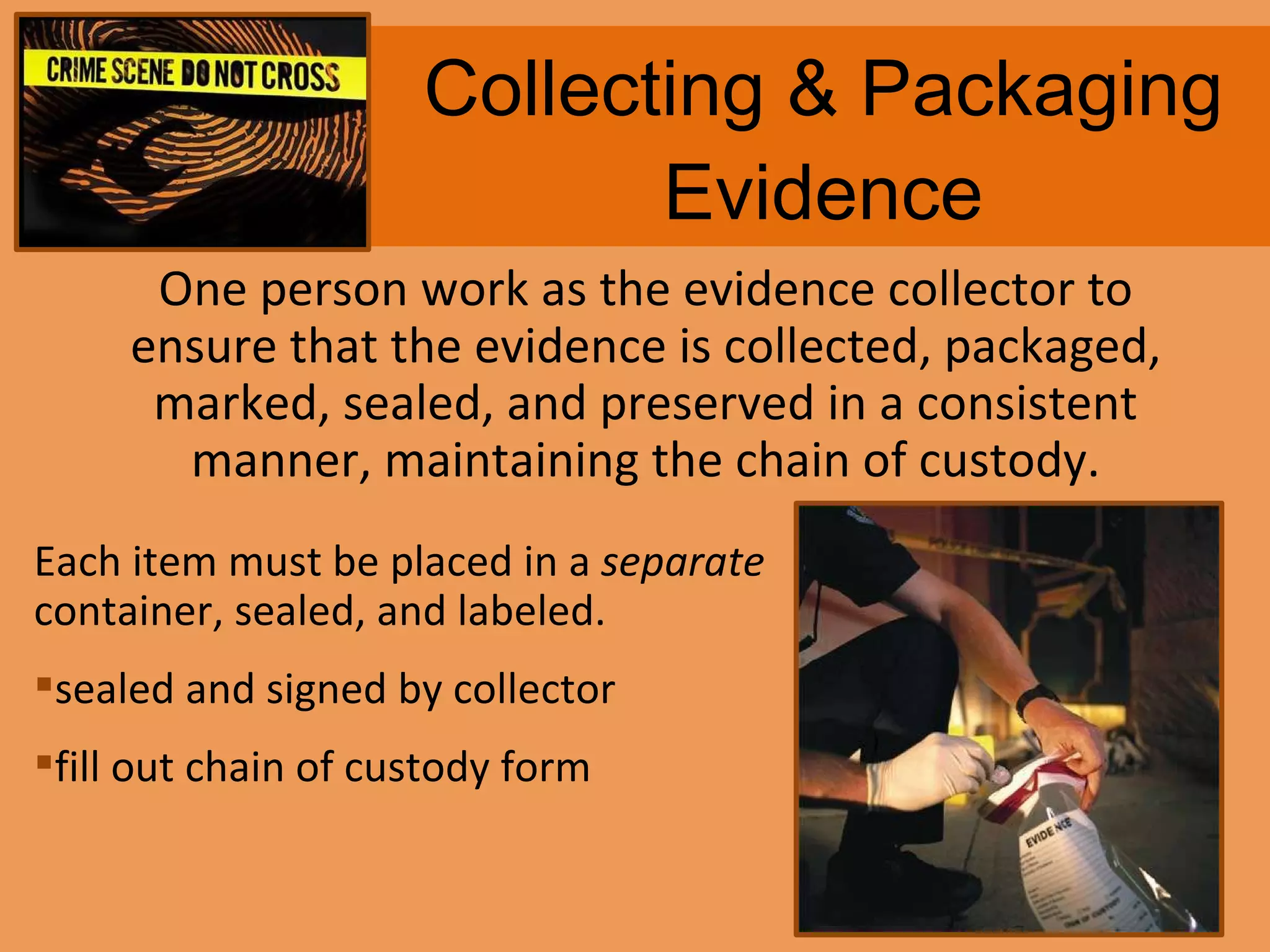 Collecting & Packaging Evidence One person work as the evidence collector to ensure that the evidence is collected, packaged, marked, sealed, and preserved in a consistent manner, maintaining the chain of custody. Each item must be placed in a  separate  container, sealed, and labeled. sealed and signed by collector fill out chain of custody form 