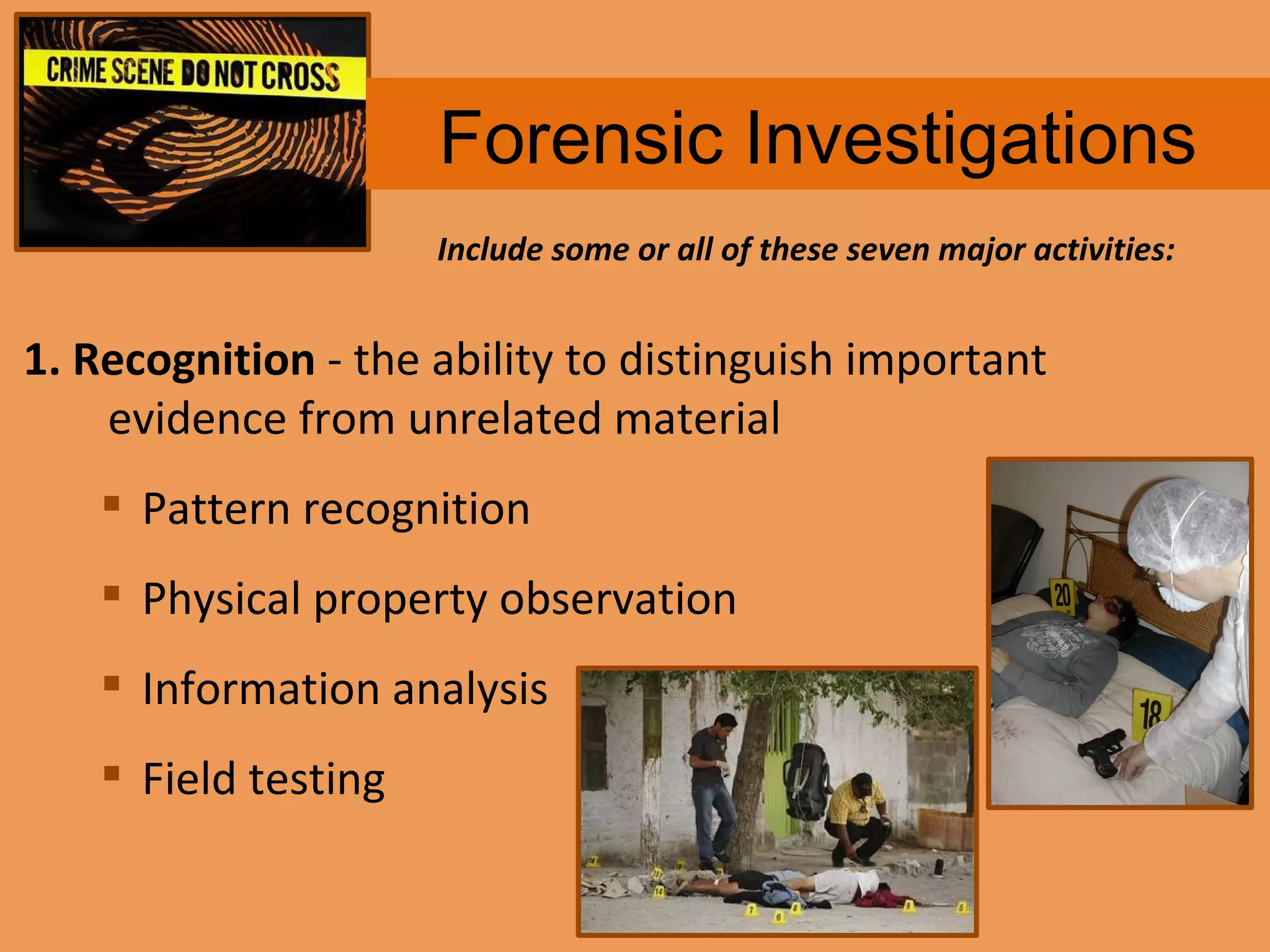 Forensic Investigations 1. Recognition  - the ability to distinguish important evidence from unrelated material Pattern recognition Physical property observation Information analysis Field testing Include some or all of these seven major activities: 
