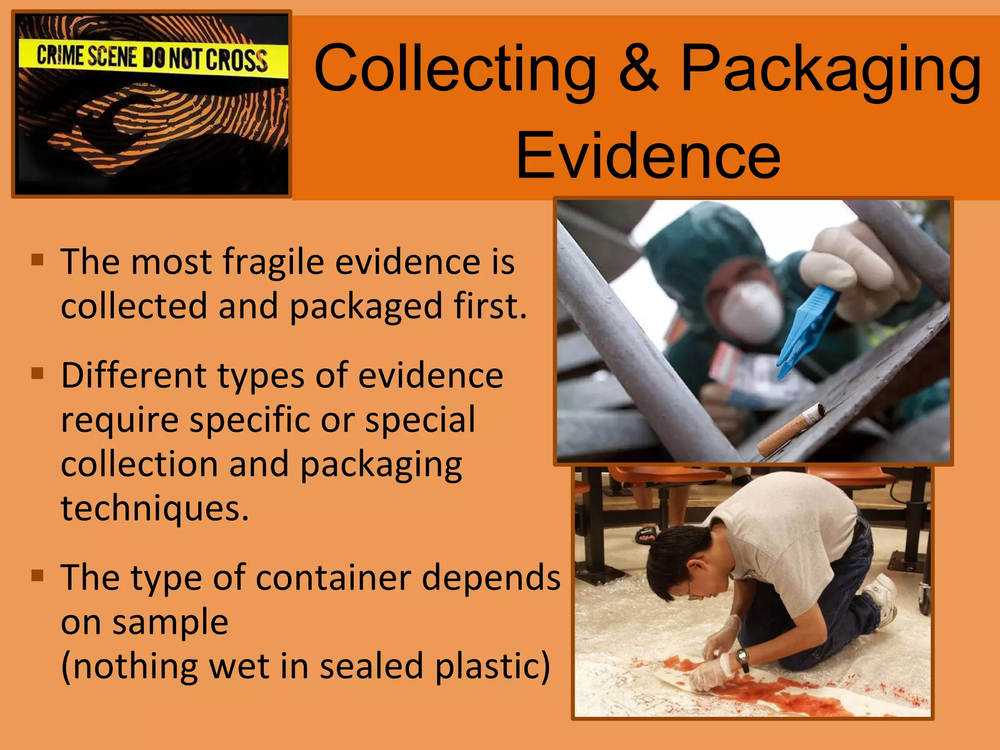 Collecting & Packaging Evidence The most fragile evidence is collected and packaged first. Different types of evidence require specific or special collection and packaging techniques. The type of container depends on sample  (nothing wet in sealed plastic) 