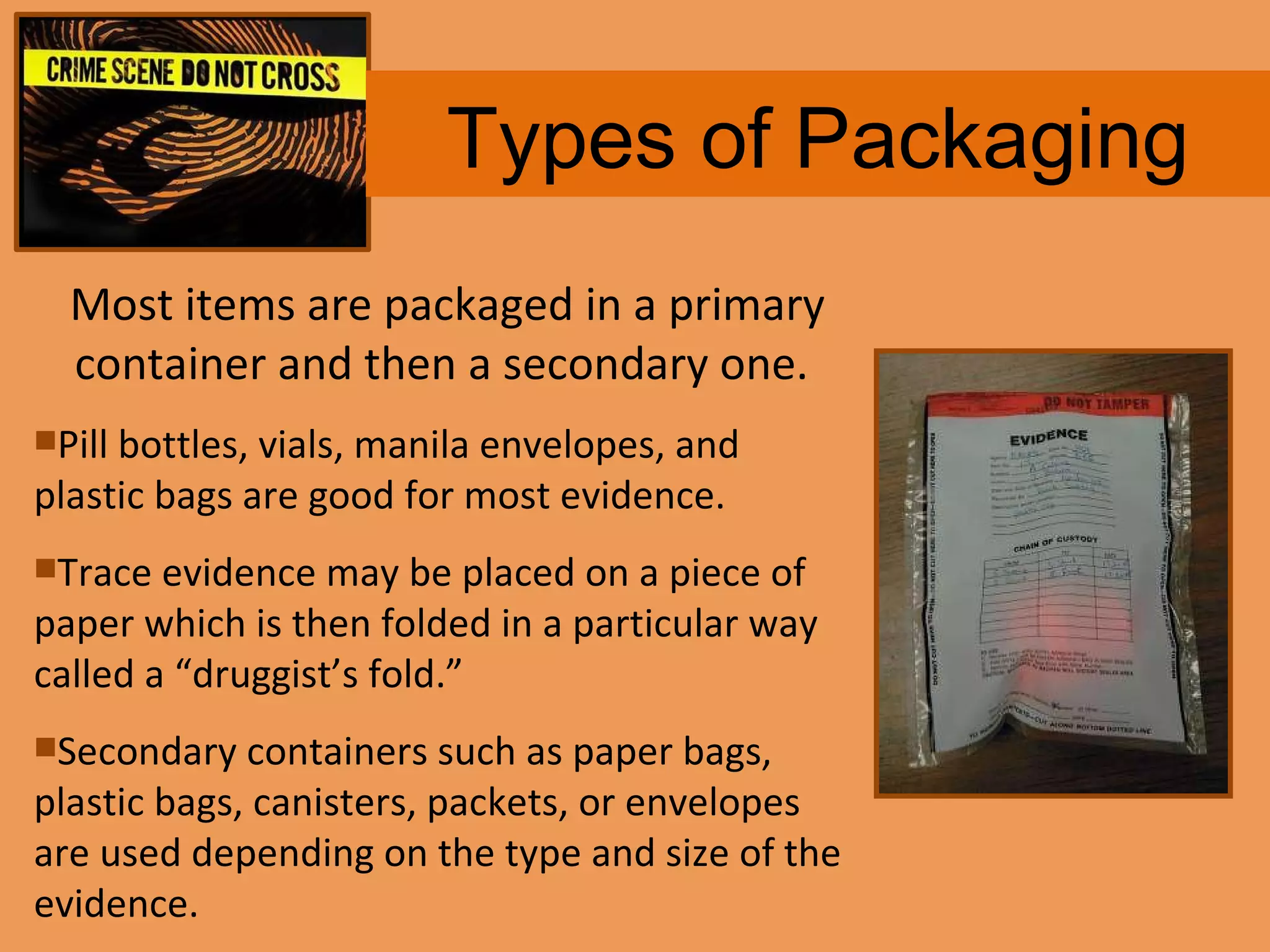 Types of Packaging Most items are packaged in a primary container and then a secondary one.  Pill bottles, vials, manila envelopes, and  plastic bags are good for most evidence.  Trace evidence may be placed on a piece of paper which is then folded in a particular way called a “druggist’s fold.”  Secondary containers such as paper bags, plastic bags, canisters, packets, or envelopes are used depending on the type and size of the evidence. 