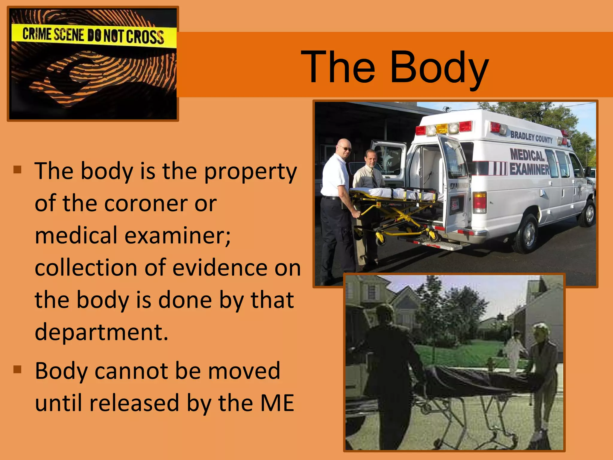 The Body The body is the property of the coroner or medical examiner; collection of evidence on the body is done by that department. Body cannot be moved until released by the ME 